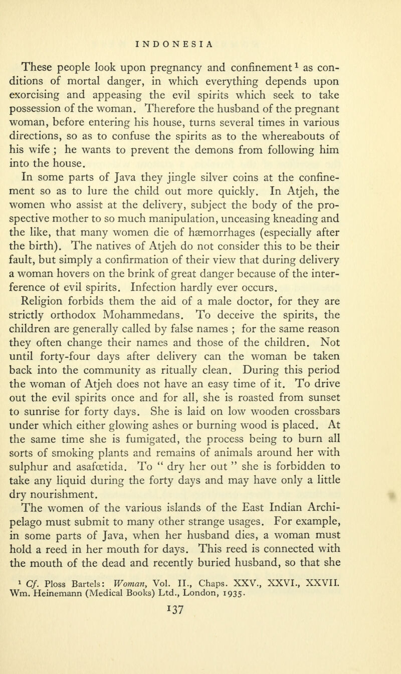 These people look upon pregnancy and confinement1 as con¬ ditions of mortal danger, in which everything depends upon exorcising and appeasing the evil spirits which seek to take possession of the woman. Therefore the husband of the pregnant woman, before entering his house, turns several times in various directions, so as to confuse the spirits as to the whereabouts of his wife ; he wants to prevent the demons from following him into the house. In some parts of Java they jingle silver coins at the confine¬ ment so as to lure the child out more quickly. In Atjeh, the women who assist at the delivery, subject the body of the pro¬ spective mother to so much manipulation, unceasing kneading and the like, that many women die of haemorrhages (especially after the birth). The natives of Atjeh do not consider this to be their fault, but simply a confirmation of their view that during delivery a woman hovers on the brink of great danger because of the inter¬ ference ot evil spirits. Infection hardly ever occurs. Religion forbids them the aid of a male doctor, for they are strictly orthodox Mohammedans. To deceive the spirits, the children are generally called by false names ; for the same reason they often change their names and those of the children. Not until forty-four days after delivery can the woman be taken back into the community as ritually clean. During this period the woman of Atjeh does not have an easy time of it. To drive out the evil spirits once and for all, she is roasted from sunset to sunrise for forty days. She is laid on low wooden crossbars under which either glowing ashes or burning wood is placed. At the same time she is fumigated, the process being to burn all sorts of smoking plants and remains of animals around her with sulphur and asafoetida. To “ dry her out ” she is forbidden to take any liquid during the forty days and may have only a little dry nourishment. The women of the various islands of the East Indian Archi¬ pelago must submit to many other strange usages. For example, in some parts of Java, when her husband dies, a woman must hold a reed in her mouth for days. This reed is connected with the mouth of the dead and recently buried husband, so that she 1 Cf. Ploss Bartels: Woman, Vol. II., Chaps. XXV., XXVI., XXVII. Wm. Heinemann (Medical Books) Ltd., London, 1935.