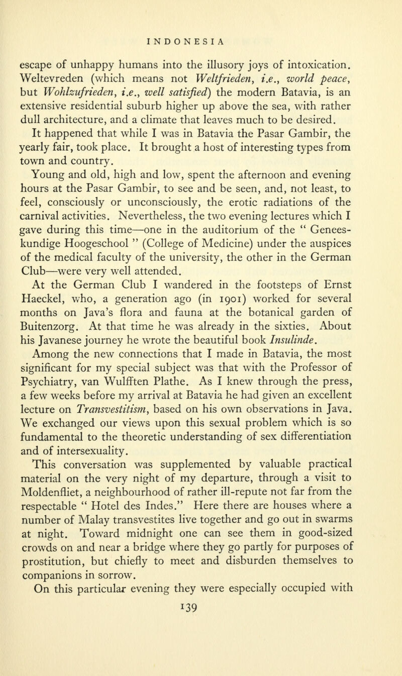 escape of unhappy humans into the illusory joys of intoxication. Weltevreden (which means not Weltfrieden, i.e., world peace, but Wohlznjrieden, i.e.y well satisfied) the modern Batavia, is an extensive residential suburb higher up above the sea, with rather dull architecture, and a climate that leaves much to be desired. It happened that while I was in Batavia the Pasar Gambir, the yearly fair, took place. It brought a host of interesting types from town and country. Young and old, high and low, spent the afternoon and evening hours at the Pasar Gambir, to see and be seen, and, not least, to feel, consciously or unconsciously, the erotic radiations of the carnival activities. Nevertheless, the two evening lectures which I gave during this time—one in the auditorium of the “ Genees- kundige Hoogeschool ” (College of Medicine) under the auspices of the medical faculty of the university, the other in the German Club—were very well attended. At the German Club I wandered in the footsteps of Ernst Haeckel, who, a generation ago (in 1901) worked for several months on Java’s flora and fauna at the botanical garden of Buitenzorg. At that time he was already in the sixties. About his Javanese journey he wrote the beautiful book Insulinde. Among the new connections that I made in Batavia, the most significant for my special subject was that with the Professor of Psychiatry, van Wulfften Plathe. As I knew through the press, a few weeks before my arrival at Batavia he had given an excellent lecture on Transvestitism, based on his own observations in Java. We exchanged our views upon this sexual problem which is so fundamental to the theoretic understanding of sex differentiation and of intersexuality. This conversation was supplemented by valuable practical material on the very night of my departure, through a visit to Moldenfliet, a neighbourhood of rather ill-repute not far from the respectable “ Hotel des Indes.” Here there are houses where a number of Malay transvestites live together and go out in swarms at night. Toward midnight one can see them in good-sized crowds on and near a bridge where they go partly for purposes of prostitution, but chiefly to meet and disburden themselves to companions in sorrow. On this particular evening they were especially occupied with *39