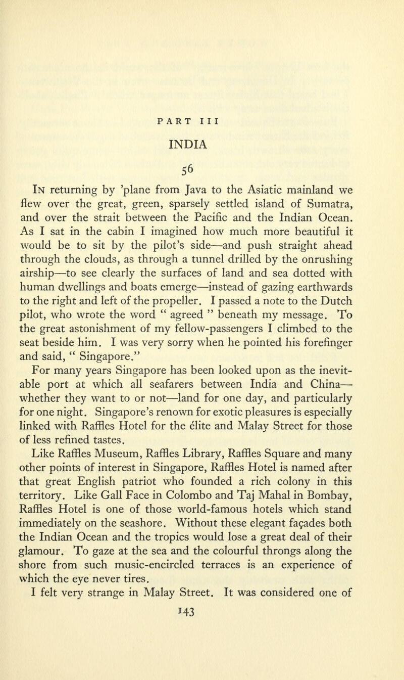INDIA 56 In returning by ’plane from Java to the Asiatic mainland we flew over the great, green, sparsely settled island of Sumatra, and over the strait between the Pacific and the Indian Ocean. As I sat in the cabin I imagined how much more beautiful it would be to sit by the pilot’s side—and push straight ahead through the clouds, as through a tunnel drilled by the onrushing airship—to see clearly the surfaces of land and sea dotted with human dwellings and boats emerge—instead of gazing earthwards to the right and left of the propeller. I passed a note to the Dutch pilot, who wrote the word “ agreed ” beneath my message. To the great astonishment of my fellow-passengers I climbed to the seat beside him. I was very sorry when he pointed his forefinger and said, “ Singapore.” For many years Singapore has been looked upon as the inevit¬ able port at which all seafarers between India and China— whether they want to or not—land for one day, and particularly for one night. Singapore’s renown for exotic pleasures is especially linked with Raffles Hotel for the elite and Malay Street for those of less refined tastes. Like Raffles Museum, Raffles Library, Raffles Square and many other points of interest in Singapore, Raffles Hotel is named after that great English patriot who founded a rich colony in this territory. Like Gall Face in Colombo and Taj Mahal in Bombay, Raffles Hotel is one of those world-famous hotels which stand immediately on the seashore. Without these elegant fa9ades both the Indian Ocean and the tropics would lose a great deal of their glamour. To gaze at the sea and the colourful throngs along the shore from such music-encircled terraces is an experience of which the eye never tires. I felt very strange in Malay Street. It was considered one of M3