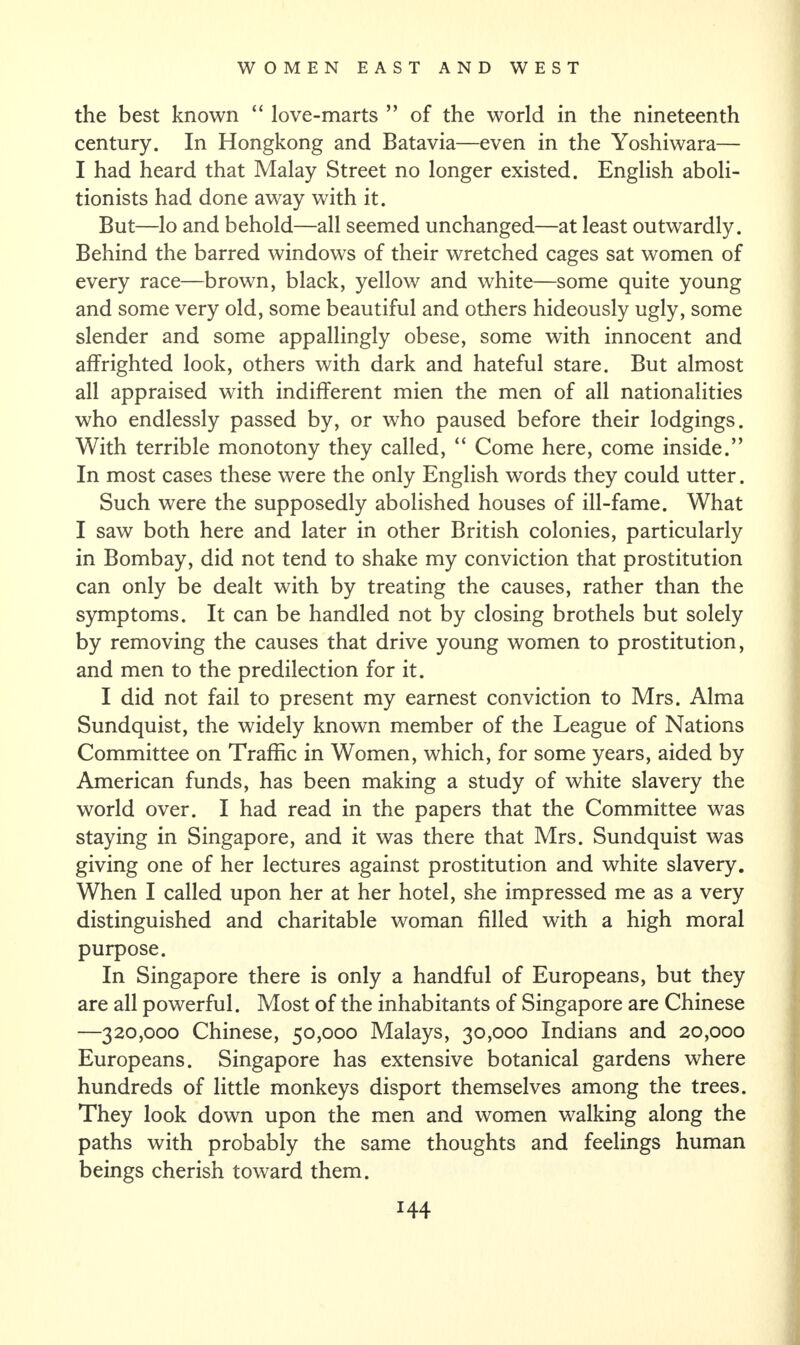 the best known “ love-marts ” of the world in the nineteenth century. In Hongkong and Batavia—even in the Yoshiwara— I had heard that Malay Street no longer existed. English aboli¬ tionists had done away with it. But—lo and behold—all seemed unchanged—at least outwardly. Behind the barred windows of their wretched cages sat women of every race—brown, black, yellow and white—some quite young and some very old, some beautiful and others hideously ugly, some slender and some appallingly obese, some with innocent and affrighted look, others with dark and hateful stare. But almost all appraised with indifferent mien the men of all nationalities who endlessly passed by, or who paused before their lodgings. With terrible monotony they called, “ Come here, come inside.” In most cases these were the only English words they could utter. Such were the supposedly abolished houses of ill-fame. What I saw both here and later in other British colonies, particularly in Bombay, did not tend to shake my conviction that prostitution can only be dealt with by treating the causes, rather than the symptoms. It can be handled not by closing brothels but solely by removing the causes that drive young women to prostitution, and men to the predilection for it. I did not fail to present my earnest conviction to Mrs. Alma Sundquist, the widely known member of the League of Nations Committee on Traffic in Women, which, for some years, aided by American funds, has been making a study of white slavery the world over. I had read in the papers that the Committee was staying in Singapore, and it was there that Mrs. Sundquist was giving one of her lectures against prostitution and white slavery. When I called upon her at her hotel, she impressed me as a very distinguished and charitable woman filled with a high moral purpose. In Singapore there is only a handful of Europeans, but they are all powerful. Most of the inhabitants of Singapore are Chinese —320,000 Chinese, 50,000 Malays, 30,000 Indians and 20,000 Europeans. Singapore has extensive botanical gardens where hundreds of little monkeys disport themselves among the trees. They look down upon the men and women walking along the paths with probably the same thoughts and feelings human beings cherish toward them. H4