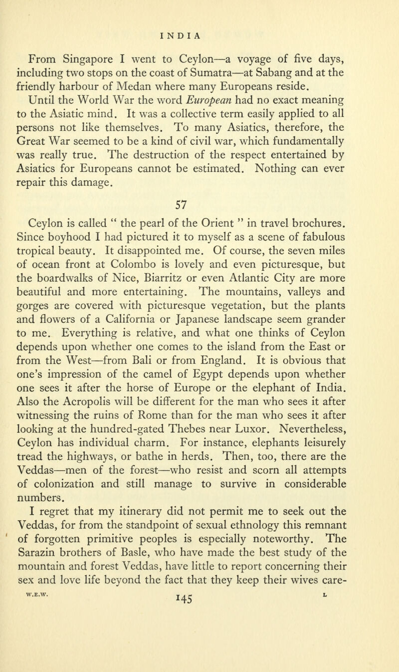 From Singapore I went to Ceylon—a voyage of five days, including two stops on the coast of Sumatra—at Sabang and at the friendly harbour of Medan where many Europeans reside. Until the World War the word European had no exact meaning to the Asiatic mind. It was a collective term easily applied to all persons not like themselves. To many Asiatics, therefore, the Great War seemed to be a kind of civil war, which fundamentally was really true. The destruction of the respect entertained by Asiatics for Europeans cannot be estimated. Nothing can ever repair this damage. 57 Ceylon is called “ the pearl of the Orient ” in travel brochures. Since boyhood I had pictured it to myself as a scene of fabulous tropical beauty. It disappointed me. Of course, the seven miles of ocean front at Colombo is lovely and even picturesque, but the boardwalks of Nice, Biarritz or even Atlantic City are more beautiful and more entertaining. The mountains, valleys and gorges are covered with picturesque vegetation, but the plants and flowers of a California or Japanese landscape seem grander to me. Everything is relative, and what one thinks of Ceylon depends upon whether one comes to the island from the East or from the West—from Bali or from England. It is obvious that one’s impression of the camel of Egypt depends upon whether one sees it after the horse of Europe or the elephant of India. Also the Acropolis will be different for the man who sees it after witnessing the ruins of Rome than for the man who sees it after looking at the hundred-gated Thebes near Luxor. Nevertheless, Ceylon has individual charm. For instance, elephants leisurely tread the highways, or bathe in herds. Then, too, there are the Veddas—men of the forest—who resist and scorn all attempts of colonization and still manage to survive in considerable numbers. I regret that my itinerary did not permit me to seek out the Veddas, for from the standpoint of sexual ethnology this remnant of forgotten primitive peoples is especially noteworthy. The Sarazin brothers of Basle, who have made the best study of the mountain and forest Veddas, have little to report concerning their sex and love life beyond the fact that they keep their wives care- *45 W.E.W. L