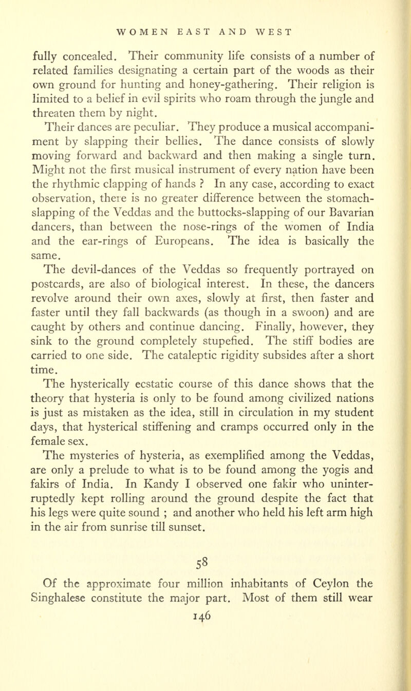 fully concealed. Their community life consists of a number of related families designating a certain part of the woods as their own ground for hunting and honey-gathering. Their religion is limited to a belief in evil spirits who roam through the jungle and threaten them by night. Their dances are peculiar. They produce a musical accompani¬ ment by slapping their bellies. The dance consists of slowly moving forward and backward and then making a single turn. Might not the first musical instrument of every nation have been the rhythmic clapping of hands ? In any case, according to exact observation, there is no greater difference between the stomach¬ slapping of the Veddas and the buttocks-slapping of our Bavarian dancers, than between the nose-rings of the women of India and the ear-rings of Europeans. The idea is basically the same. The devil-dances of the Veddas so frequently portrayed on postcards, are also of biological interest. In these, the dancers revolve around their own axes, slowly at first, then faster and faster until they fall backwards (as though in a swoon) and are caught by others and continue dancing. Finally, however, they sink to the ground completely stupefied. The stiff bodies are carried to one side. The cataleptic rigidity subsides after a short time. The hysterically ecstatic course of this dance shows that the theory that hysteria is only to be found among civilized nations is just as mistaken as the idea, still in circulation in my student days, that hysterical stiffening and cramps occurred only in the female sex. The mysteries of hysteria, as exemplified among the Veddas, are only a prelude to what is to be found among the yogis and fakirs of India. In Kandy I observed one fakir who uninter¬ ruptedly kept rolling around the ground despite the fact that his legs were quite sound ; and another who held his left arm high in the air from sunrise till sunset. 58 Of the approximate four million inhabitants of Ceylon the Singhalese constitute the major part. Most of them still wear
