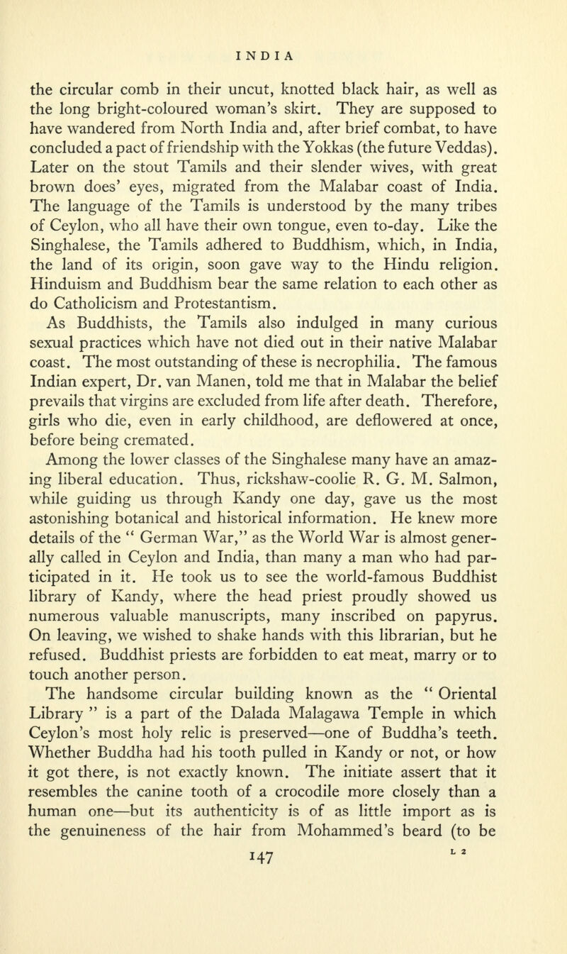 the circular comb in their uncut, knotted black hair, as well as the long bright-coloured woman’s skirt. They are supposed to have wandered from North India and, after brief combat, to have concluded a pact of friendship with the Yokkas (the future Veddas). Later on the stout Tamils and their slender wives, with great brown does’ eyes, migrated from the Malabar coast of India. The language of the Tamils is understood by the many tribes of Ceylon, who all have their own tongue, even to-day. Like the Singhalese, the Tamils adhered to Buddhism, which, in India, the land of its origin, soon gave way to the Hindu religion. Hinduism and Buddhism bear the same relation to each other as do Catholicism and Protestantism. As Buddhists, the Tamils also indulged in many curious sexual practices which have not died out in their native Malabar coast. The most outstanding of these is necrophilia. The famous Indian expert, Dr. van Manen, told me that in Malabar the belief prevails that virgins are excluded from life after death. Therefore, girls who die, even in early childhood, are deflowered at once, before being cremated. Among the lower classes of the Singhalese many have an amaz¬ ing liberal education. Thus, rickshaw-coolie R. G. M. Salmon, while guiding us through Kandy one day, gave us the most astonishing botanical and historical information. He knew more details of the “ German War,” as the World War is almost gener¬ ally called in Ceylon and India, than many a man who had par¬ ticipated in it. He took us to see the world-famous Buddhist library of Kandy, where the head priest proudly showed us numerous valuable manuscripts, many inscribed on papyrus. On leaving, we wished to shake hands with this librarian, but he refused. Buddhist priests are forbidden to eat meat, marry or to touch another person. The handsome circular building known as the “ Oriental Library ” is a part of the Dalada Malagawa Temple in which Ceylon’s most holy relic is preserved—one of Buddha’s teeth. Whether Buddha had his tooth pulled in Kandy or not, or how it got there, is not exactly known. The initiate assert that it resembles the canine tooth of a crocodile more closely than a human one—but its authenticity is of as little import as is the genuineness of the hair from Mohammed’s beard (to be L 2