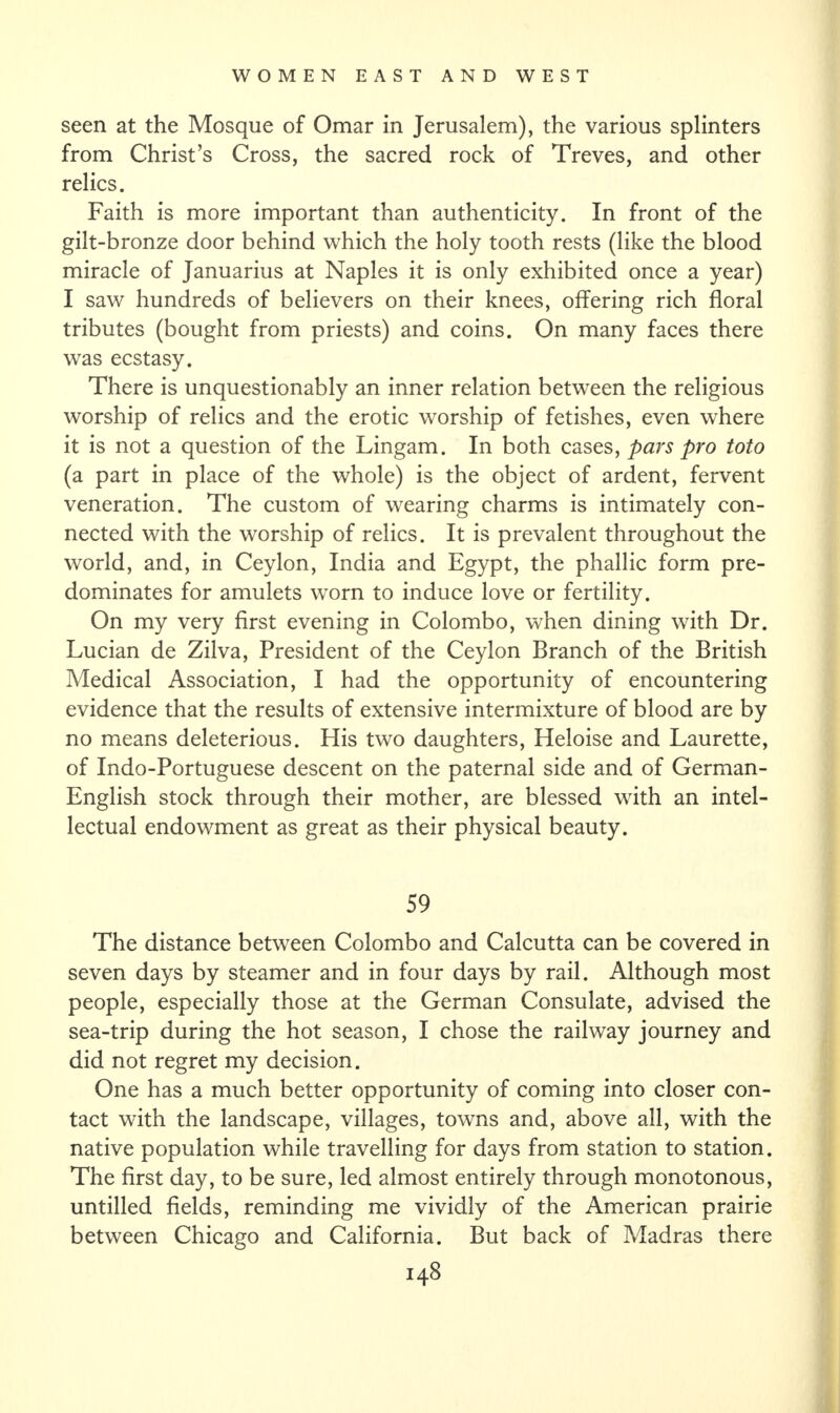 seen at the Mosque of Omar in Jerusalem), the various splinters from Christ’s Cross, the sacred rock of Treves, and other relics. Faith is more important than authenticity. In front of the gilt-bronze door behind which the holy tooth rests (like the blood miracle of Januarius at Naples it is only exhibited once a year) I saw hundreds of believers on their knees, offering rich floral tributes (bought from priests) and coins. On many faces there was ecstasy. There is unquestionably an inner relation between the religious worship of relics and the erotic worship of fetishes, even where it is not a question of the Lingam. In both cases, pars pro toto (a part in place of the whole) is the object of ardent, fervent veneration. The custom of wearing charms is intimately con¬ nected with the worship of relics. It is prevalent throughout the world, and, in Ceylon, India and Egypt, the phallic form pre¬ dominates for amulets worn to induce love or fertility. On my very first evening in Colombo, when dining with Dr. Lucian de Zilva, President of the Ceylon Branch of the British Medical Association, I had the opportunity of encountering evidence that the results of extensive intermixture of blood are by no means deleterious. His two daughters, Heloise and Laurette, of Indo-Portuguese descent on the paternal side and of German- English stock through their mother, are blessed with an intel¬ lectual endowment as great as their physical beauty. 59 The distance between Colombo and Calcutta can be covered in seven days by steamer and in four days by rail. Although most people, especially those at the German Consulate, advised the sea-trip during the hot season, I chose the railway journey and did not regret my decision. One has a much better opportunity of coming into closer con¬ tact with the landscape, villages, towns and, above all, with the native population while travelling for days from station to station. The first day, to be sure, led almost entirely through monotonous, untilled fields, reminding me vividly of the American prairie between Chicago and California. But back of Madras there