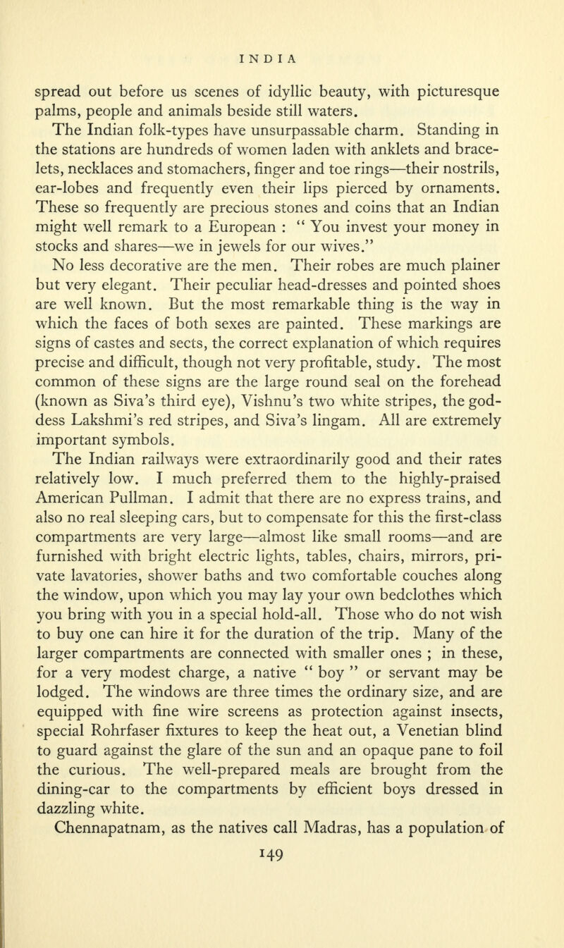 spread out before us scenes of idyllic beauty, with picturesque palms, people and animals beside still waters. The Indian folk-types have unsurpassable charm. Standing in the stations are hundreds of women laden with anklets and brace¬ lets, necklaces and stomachers, finger and toe rings—their nostrils, ear-lobes and frequently even their lips pierced by ornaments. These so frequently are precious stones and coins that an Indian might well remark to a European : “You invest your money in stocks and shares—we in jewels for our wives.” No less decorative are the men. Their robes are much plainer but very elegant. Their peculiar head-dresses and pointed shoes are well known. But the most remarkable thing is the way in which the faces of both sexes are painted. These markings are signs of castes and sects, the correct explanation of which requires precise and difficult, though not very profitable, study. The most common of these signs are the large round seal on the forehead (known as Siva’s third eye), Vishnu’s two white stripes, the god¬ dess Lakshmi’s red stripes, and Siva’s lingam. All are extremely important symbols. The Indian railways were extraordinarily good and their rates relatively low. I much preferred them to the highly-praised American Pullman. I admit that there are no express trains, and also no real sleeping cars, but to compensate for this the first-class compartments are very large—almost like small rooms—and are furnished with bright electric lights, tables, chairs, mirrors, pri¬ vate lavatories, shower baths and two comfortable couches along the window, upon which you may lay your own bedclothes which you bring with you in a special hold-all. Those who do not wish to buy one can hire it for the duration of the trip. Many of the larger compartments are connected with smaller ones ; in these, for a very modest charge, a native “ boy ” or servant may be lodged. The windows are three times the ordinary size, and are equipped with fine wire screens as protection against insects, special Rohrfaser fixtures to keep the heat out, a Venetian blind to guard against the glare of the sun and an opaque pane to foil the curious. The well-prepared meals are brought from the dining-car to the compartments by efficient boys dressed in dazzling white. Chennapatnam, as the natives call Madras, has a population of
