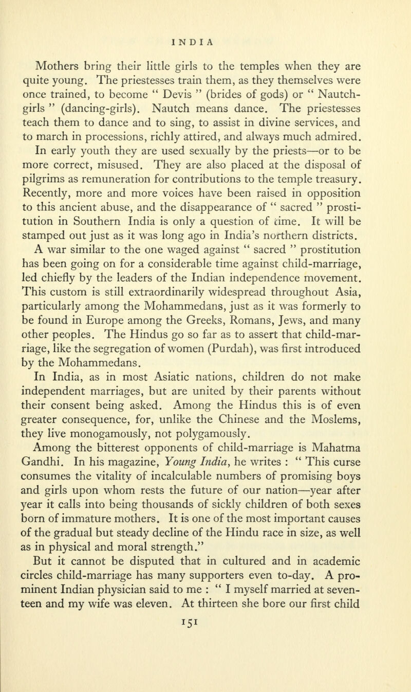 Mothers bring their little girls to the temples when they are quite young. The priestesses train them, as they themselves were once trained, to become “ Devis ” (brides of gods) or “ Nautch- girls ” (dancing-girls). Nautch means dance. The priestesses teach them to dance and to sing, to assist in divine services, and to march in processions, richly attired, and always much admired. In early youth they are used sexually by the priests—or to be more correct, misused. They are also placed at the disposal of pilgrims as remuneration for contributions to the temple treasury. Recently, more and more voices have been raised in opposition to this ancient abuse, and the disappearance of “ sacred ” prosti¬ tution in Southern India is only a question of time. It will be stamped out just as it was long ago in India’s northern districts. A war similar to the one waged against “ sacred ” prostitution has been going on for a considerable time against child-marriage, led chiefly by the leaders of the Indian independence movement. This custom is still extraordinarily widespread throughout Asia, particularly among the Mohammedans, just as it was formerly to be found in Europe among the Greeks, Romans, Jews, and many other peoples. The Hindus go so far as to assert that child-mar¬ riage, like the segregation of women (Purdah), was first introduced by the Mohammedans. In India, as in most Asiatic nations, children do not make independent marriages, but are united by their parents without their consent being asked. Among the Hindus this is of even greater consequence, for, unlike the Chinese and the Moslems, they live monogamously, not polygamously. Among the bitterest opponents of child-marriage is Mahatma Gandhi. In his magazine, Young India, he writes : “ This curse consumes the vitality of incalculable numbers of promising boys and girls upon whom rests the future of our nation—year after year it calls into being thousands of sickly children of both sexes born of immature mothers. It is one of the most important causes of the gradual but steady decline of the Hindu race in size, as well as in physical and moral strength.” But it cannot be disputed that in cultured and in academic circles child-marriage has many supporters even to-day. A pro¬ minent Indian physician said to me : “ I myself married at seven¬ teen and my wife was eleven. At thirteen she bore our first child