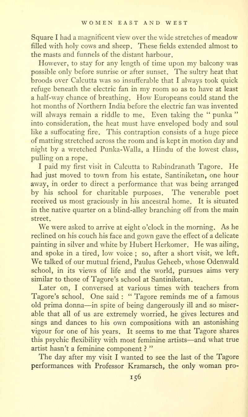 Square I had a magnificent view over the wide stretches of meadow filled with holy cows and sheep. These fields extended almost to the masts and funnels of the distant harbour. However, to stay for any length of time upon my balcony was possible only before sunrise or after sunset. The sultry heat that broods over Calcutta was so insufferable that I always took quick refuge beneath the electric fan in my room so as to have at least a half-way chance of breathing. How Europeans could stand the hot months of Northern India before the electric fan was invented will always remain a riddle to me. Even taking the “ punka ” into consideration, the heat must have enveloped body and soul like a suffocating fire. This contraption consists of a huge piece of matting stretched across the room and is kept in motion day and night by a wretched Punka-Walla, a Hindu of the lowest class, pulling on a rope. I paid my first visit in Calcutta to Rabindranath Tagore. He had just moved to town from his estate, Santiniketan, one hour away, in order to direct a performance that was being arranged by his school for charitable purposes. The venerable poet received us most graciously in his ancestral home. It is situated in the native quarter on a blind-alley branching off from the main street. We were asked to arrive at eight o’clock in the morning. As he reclined on his couch his face and gown gave the effect of a delicate painting in silver and white by Hubert Herkomer. He was ailing, and spoke in a tired, low voice ; so, after a short visit, we left. We talked of our mutual friend, Paulus Geheeb, whose Odenwald school, in its views of life and the world, pursues aims very similar to those of Tagore’s school at Santiniketan. Later on, I conversed at various times with teachers from Tagore’s school. One said : “ Tagore reminds me of a famous old prima donna—in spite of being dangerously ill and so miser¬ able that all of us are extremely worried, he gives lectures and sings and dances to his own compositions with an astonishing vigour for one of his years. It seems to me that Tagore shares this psychic flexibility with most feminine artists—and what true artist hasn’t a feminine component ? ” The day after my visit I wanted to see the last of the Tagore performances with Professor Kramarsch, the only woman pro-