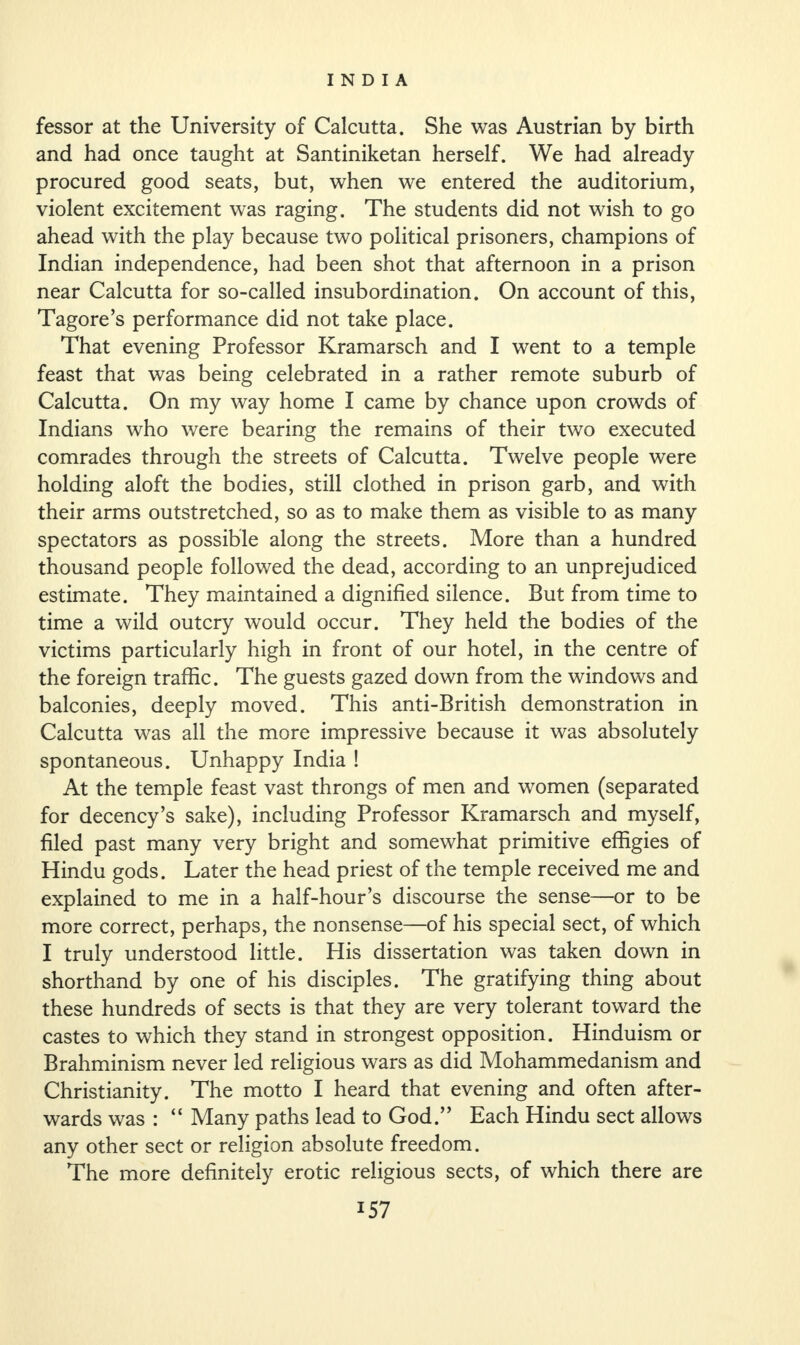 fessor at the University of Calcutta. She was Austrian by birth and had once taught at Santiniketan herself. We had already procured good seats, but, when we entered the auditorium, violent excitement was raging. The students did not wish to go ahead with the play because two political prisoners, champions of Indian independence, had been shot that afternoon in a prison near Calcutta for so-called insubordination. On account of this, Tagore’s performance did not take place. That evening Professor Kramarsch and I went to a temple feast that was being celebrated in a rather remote suburb of Calcutta. On my way home I came by chance upon crowds of Indians who were bearing the remains of their two executed comrades through the streets of Calcutta. Twelve people were holding aloft the bodies, still clothed in prison garb, and with their arms outstretched, so as to make them as visible to as many spectators as possible along the streets. More than a hundred thousand people followed the dead, according to an unprejudiced estimate. They maintained a dignified silence. But from time to time a wild outcry would occur. They held the bodies of the victims particularly high in front of our hotel, in the centre of the foreign traffic. The guests gazed down from the windows and balconies, deeply moved. This anti-British demonstration in Calcutta was all the more impressive because it was absolutely spontaneous. Unhappy India ! At the temple feast vast throngs of men and women (separated for decency’s sake), including Professor Kramarsch and myself, filed past many very bright and somewhat primitive effigies of Hindu gods. Later the head priest of the temple received me and explained to me in a half-hour’s discourse the sense—or to be more correct, perhaps, the nonsense—of his special sect, of which I truly understood little. His dissertation was taken down in shorthand by one of his disciples. The gratifying thing about these hundreds of sects is that they are very tolerant toward the castes to which they stand in strongest opposition. Hinduism or Brahminism never led religious wars as did Mohammedanism and Christianity. The motto I heard that evening and often after¬ wards was : “ Many paths lead to God.” Each Hindu sect allows any other sect or religion absolute freedom. The more definitely erotic religious sects, of which there are
