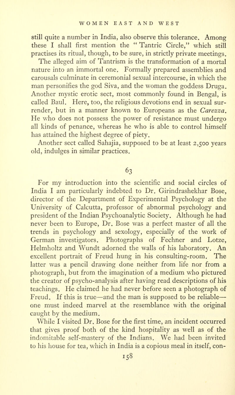 still quite a number in India, also observe this tolerance. Among these I shall first mention the “ Tantric Circle,” which still practises its ritual, though, to be sure, in strictly private meetings. The alleged aim of Tantrism is the transformation of a mortal nature into an immortal one. Formally prepared assemblies and carousals culminate in ceremonial sexual intercourse, in which the man personifies the god Siva, and the woman the goddess Druga. Another mystic erotic sect, most commonly found in Bengal, is called Baul. Here, too, the religious devotions end in sexual sur¬ render, but in a manner known to Europeans as the Carezza. He who does not possess the power of resistance must undergo all kinds of penance, whereas he who is able to control himself has attained the highest degree of piety. Another sect called Sahajia, supposed to be at least 2,500 years old, indulges in similar practices. 63 For my introduction into the scientific and social circles of India I am particularly indebted to Dr. Girindrashekhar Bose, director of the Department of Experimental Psychology at the University of Calcutta, professor of abnormal psychology and president of the Indian Psychoanalytic Society. Although he had never been to Europe, Dr. Bose was a perfect master of all the trends in psychology and sexology, especially of the work of German investigators. Photographs of Fechner and Lotze, Helmholtz and Wundt adorned the walls of his laboratory. An excellent portrait of Freud hung in his consulting-room. The latter was a pencil drawing done neither from life nor from a photograph, but from the imagination of a medium who pictured the creator of psycho-analysis after having read descriptions of his teachings. He claimed he had never before seen a photograph of Freud. If this is true—and the man is supposed to be reliable— one must indeed marvel at the resemblance with the original caught by the medium. While I visited Dr. Bose for the first time, an incident occurred that gives proof both of the kind hospitality as well as of the indomitable self-mastery of the Indians. We had been invited to his house for tea, which in India is a copious meal in itself, con-
