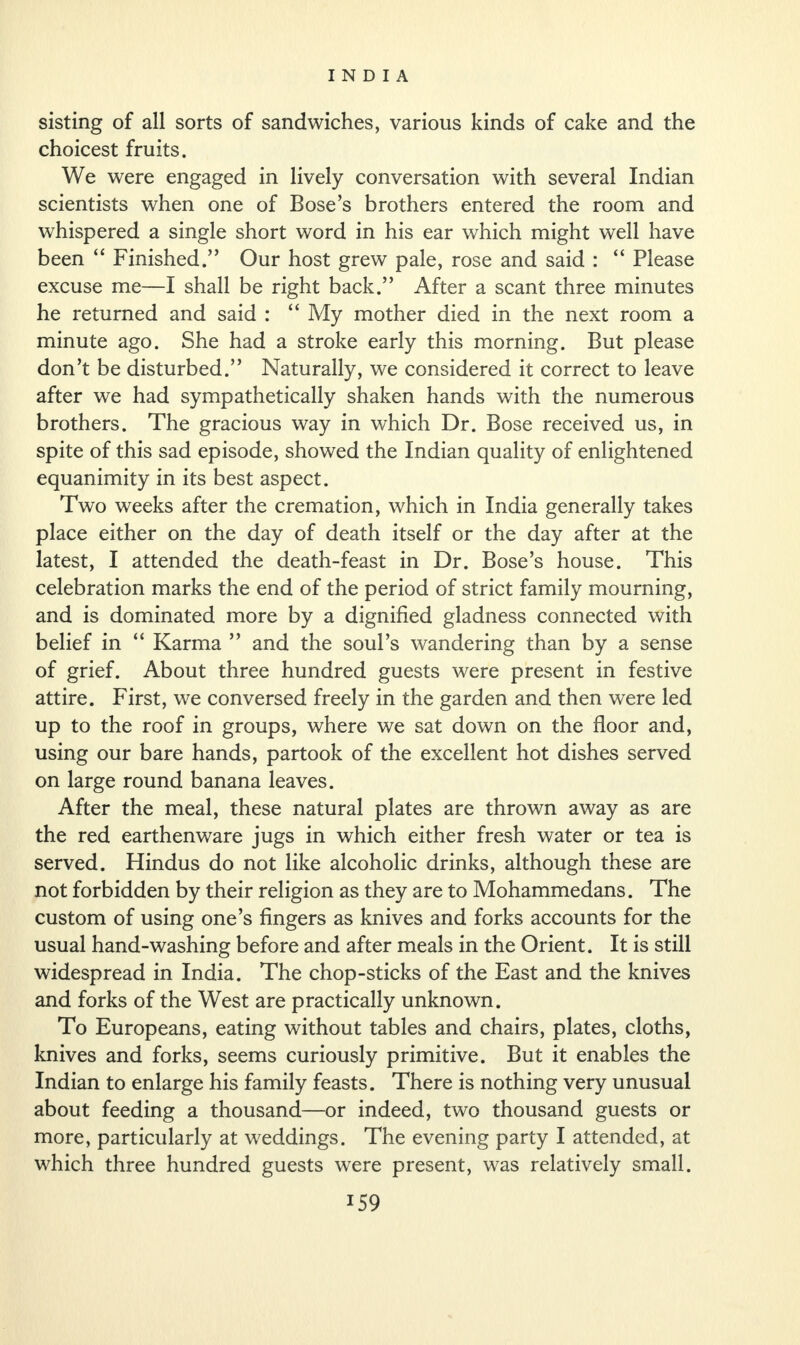 sisting of all sorts of sandwiches, various kinds of cake and the choicest fruits. We were engaged in lively conversation with several Indian scientists when one of Bose’s brothers entered the room and whispered a single short word in his ear which might well have been “ Finished.” Our host grew pale, rose and said : “ Please excuse me—I shall be right back.” After a scant three minutes he returned and said : “ My mother died in the next room a minute ago. She had a stroke early this morning. But please don’t be disturbed.” Naturally, we considered it correct to leave after we had sympathetically shaken hands with the numerous brothers. The gracious way in which Dr. Bose received us, in spite of this sad episode, showed the Indian quality of enlightened equanimity in its best aspect. Two weeks after the cremation, which in India generally takes place either on the day of death itself or the day after at the latest, I attended the death-feast in Dr. Bose’s house. This celebration marks the end of the period of strict family mourning, and is dominated more by a dignified gladness connected with belief in “ Karma ” and the soul’s wandering than by a sense of grief. About three hundred guests were present in festive attire. First, we conversed freely in the garden and then were led up to the roof in groups, where we sat down on the floor and, using our bare hands, partook of the excellent hot dishes served on large round banana leaves. After the meal, these natural plates are thrown away as are the red earthenware jugs in which either fresh water or tea is served. Hindus do not like alcoholic drinks, although these are not forbidden by their religion as they are to Mohammedans. The custom of using one’s fingers as knives and forks accounts for the usual hand-washing before and after meals in the Orient. It is still widespread in India. The chop-sticks of the East and the knives and forks of the West are practically unknown. To Europeans, eating without tables and chairs, plates, cloths, knives and forks, seems curiously primitive. But it enables the Indian to enlarge his family feasts. There is nothing very unusual about feeding a thousand—or indeed, two thousand guests or more, particularly at weddings. The evening party I attended, at which three hundred guests were present, was relatively small.
