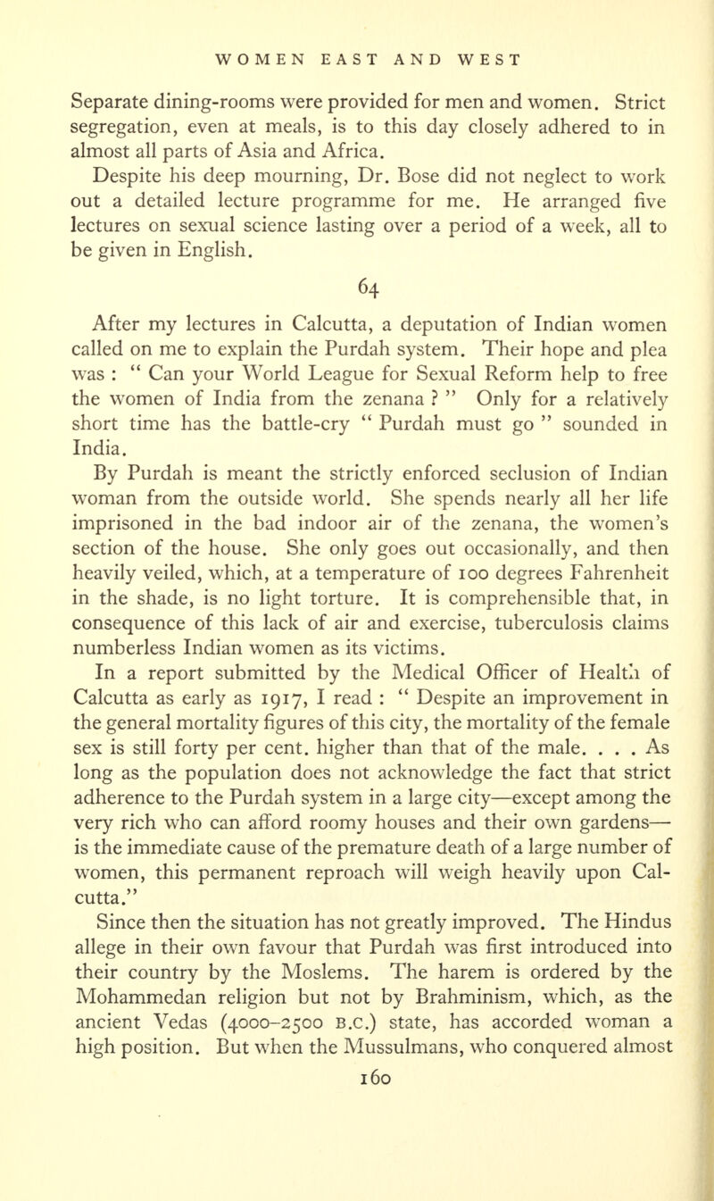 Separate dining-rooms were provided for men and women. Strict segregation, even at meals, is to this day closely adhered to in almost all parts of Asia and Africa. Despite his deep mourning, Dr. Bose did not neglect to work out a detailed lecture programme for me. He arranged five lectures on sexual science lasting over a period of a week, all to be given in English. 64 After my lectures in Calcutta, a deputation of Indian women called on me to explain the Purdah system. Their hope and plea was : “ Can your World League for Sexual Reform help to free the women of India from the zenana ? ” Only for a relatively short time has the battle-cry “ Purdah must go ” sounded in India. By Purdah is meant the strictly enforced seclusion of Indian woman from the outside world. She spends nearly all her life imprisoned in the bad indoor air of the zenana, the women’s section of the house. She only goes out occasionally, and then heavily veiled, which, at a temperature of 100 degrees Fahrenheit in the shade, is no light torture. It is comprehensible that, in consequence of this lack of air and exercise, tuberculosis claims numberless Indian women as its victims. In a report submitted by the Medical Officer of Health of Calcutta as early as 1917, I read : “ Despite an improvement in the general mortality figures of this city, the mortality of the female sex is still forty per cent, higher than that of the male. ... As long as the population does not acknowledge the fact that strict adherence to the Purdah system in a large city—except among the very rich who can afford roomy houses and their own gardens— is the immediate cause of the premature death of a large number of women, this permanent reproach will weigh heavily upon Cal¬ cutta.” Since then the situation has not greatly improved. The Hindus allege in their own favour that Purdah was first introduced into their country by the Moslems. The harem is ordered by the Mohammedan religion but not by Brahminism, which, as the ancient Vedas (4000-2500 B.c.) state, has accorded woman a high position. But when the Mussulmans, who conquered almost
