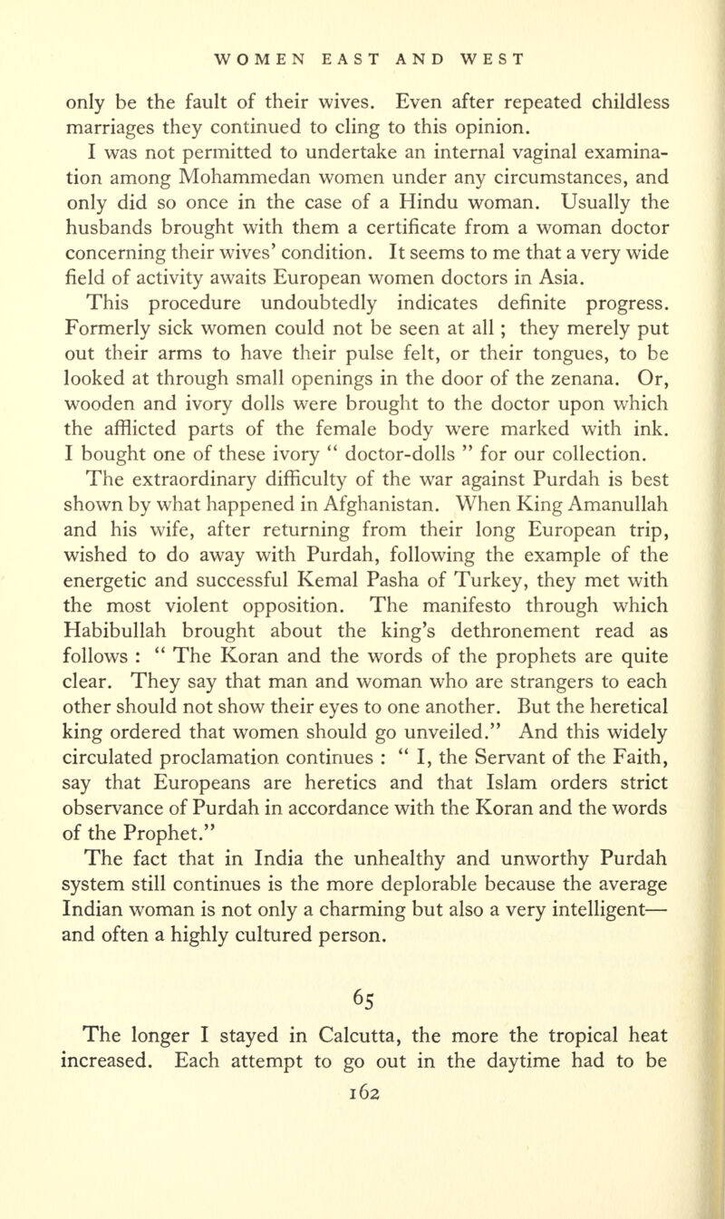 only be the fault of their wives. Even after repeated childless marriages they continued to cling to this opinion. I was not permitted to undertake an internal vaginal examina¬ tion among Mohammedan women under any circumstances, and only did so once in the case of a Hindu woman. Usually the husbands brought with them a certificate from a woman doctor concerning their wfives’ condition. It seems to me that a very wide field of activity awaits European women doctors in Asia. This procedure undoubtedly indicates definite progress. Formerly sick women could not be seen at all ; they merely put out their arms to have their pulse felt, or their tongues, to be looked at through small openings in the door of the zenana. Or, wooden and ivory dolls were brought to the doctor upon which the afflicted parts of the female body wrere marked with ink. I bought one of these ivory “ doctor-dolls ” for our collection. The extraordinary difficulty of the war against Purdah is best shown by what happened in Afghanistan. When King Amanullah and his wife, after returning from their long European trip, wished to do away with Purdah, following the example of the energetic and successful Kemal Pasha of Turkey, they met with the most violent opposition. The manifesto through which Habibullah brought about the king’s dethronement read as follows : “ The Koran and the words of the prophets are quite clear. They say that man and woman who are strangers to each other should not show their eyes to one another. But the heretical king ordered that women should go unveiled.” And this widely circulated proclamation continues : “I, the Servant of the Faith, say that Europeans are heretics and that Islam orders strict observance of Purdah in accordance with the Koran and the words of the Prophet.” The fact that in India the unhealthy and unworthy Purdah system still continues is the more deplorable because the average Indian woman is not only a charming but also a very intelligent— and often a highly cultured person. 65 The longer I stayed in Calcutta, the more the tropical heat increased. Each attempt to go out in the daytime had to be
