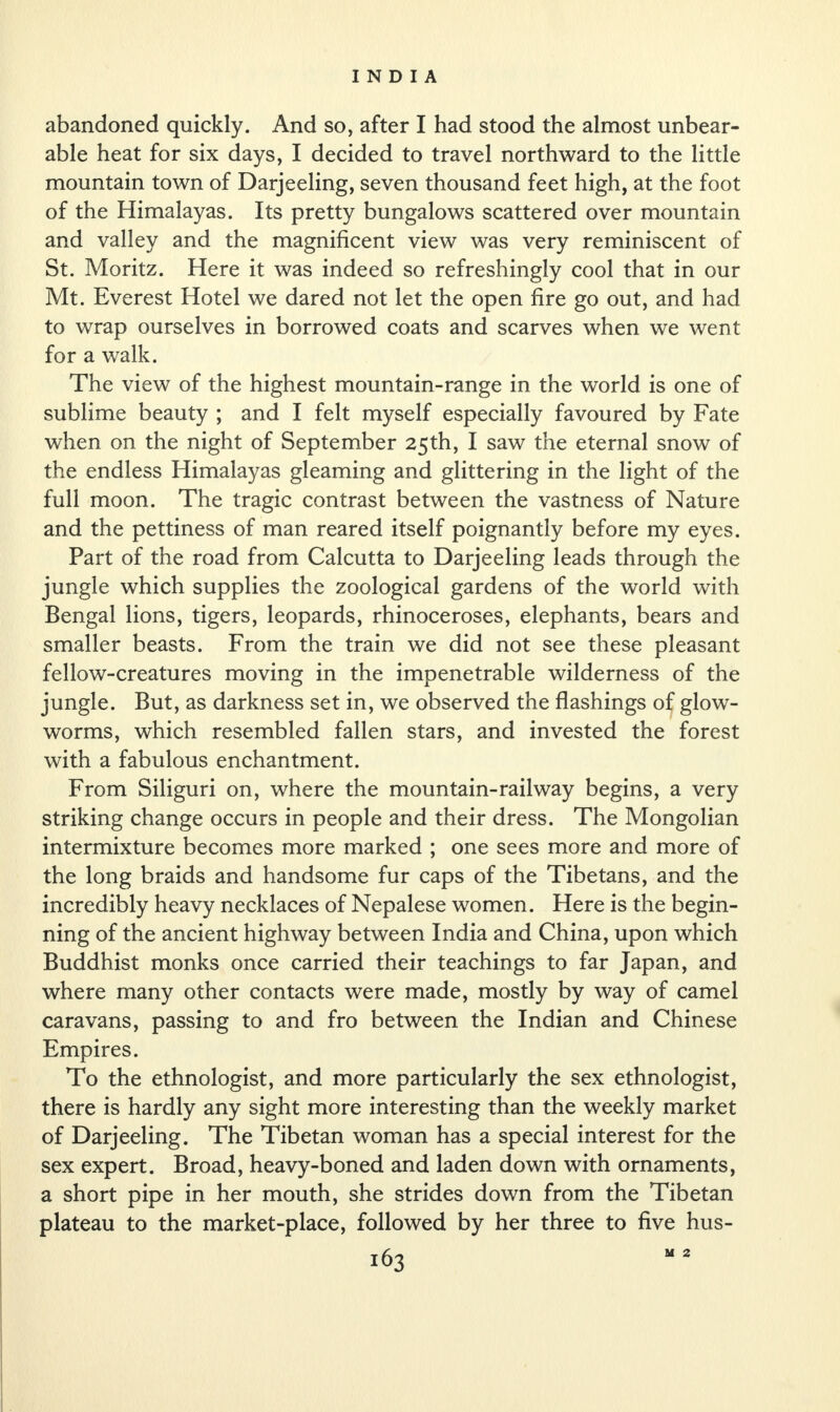 abandoned quickly. And so, after I had stood the almost unbear¬ able heat for six days, I decided to travel northward to the little mountain town of Darjeeling, seven thousand feet high, at the foot of the Himalayas. Its pretty bungalows scattered over mountain and valley and the magnificent view was very reminiscent of St. Moritz. Here it was indeed so refreshingly cool that in our Mt. Everest Hotel we dared not let the open fire go out, and had to wrap ourselves in borrowed coats and scarves when we went for a walk. The view of the highest mountain-range in the world is one of sublime beauty ; and I felt myself especially favoured by Fate when on the night of September 25th, I saw the eternal snow of the endless Himalayas gleaming and glittering in the light of the full moon. The tragic contrast between the vastness of Nature and the pettiness of man reared itself poignantly before my eyes. Part of the road from Calcutta to Darjeeling leads through the jungle which supplies the zoological gardens of the world with Bengal lions, tigers, leopards, rhinoceroses, elephants, bears and smaller beasts. From the train we did not see these pleasant fellow-creatures moving in the impenetrable wilderness of the jungle. But, as darkness set in, we observed the flashings of glow¬ worms, which resembled fallen stars, and invested the forest with a fabulous enchantment. From Siliguri on, where the mountain-railway begins, a very striking change occurs in people and their dress. The Mongolian intermixture becomes more marked ; one sees more and more of the long braids and handsome fur caps of the Tibetans, and the incredibly heavy necklaces of Nepalese women. Here is the begin¬ ning of the ancient highway between India and China, upon which Buddhist monks once carried their teachings to far Japan, and where many other contacts were made, mostly by way of camel caravans, passing to and fro between the Indian and Chinese Empires. To the ethnologist, and more particularly the sex ethnologist, there is hardly any sight more interesting than the weekly market of Darjeeling. The Tibetan woman has a special interest for the sex expert. Broad, heavy-boned and laden down with ornaments, a short pipe in her mouth, she strides down from the Tibetan plateau to the market-place, followed by her three to five hus- M 2