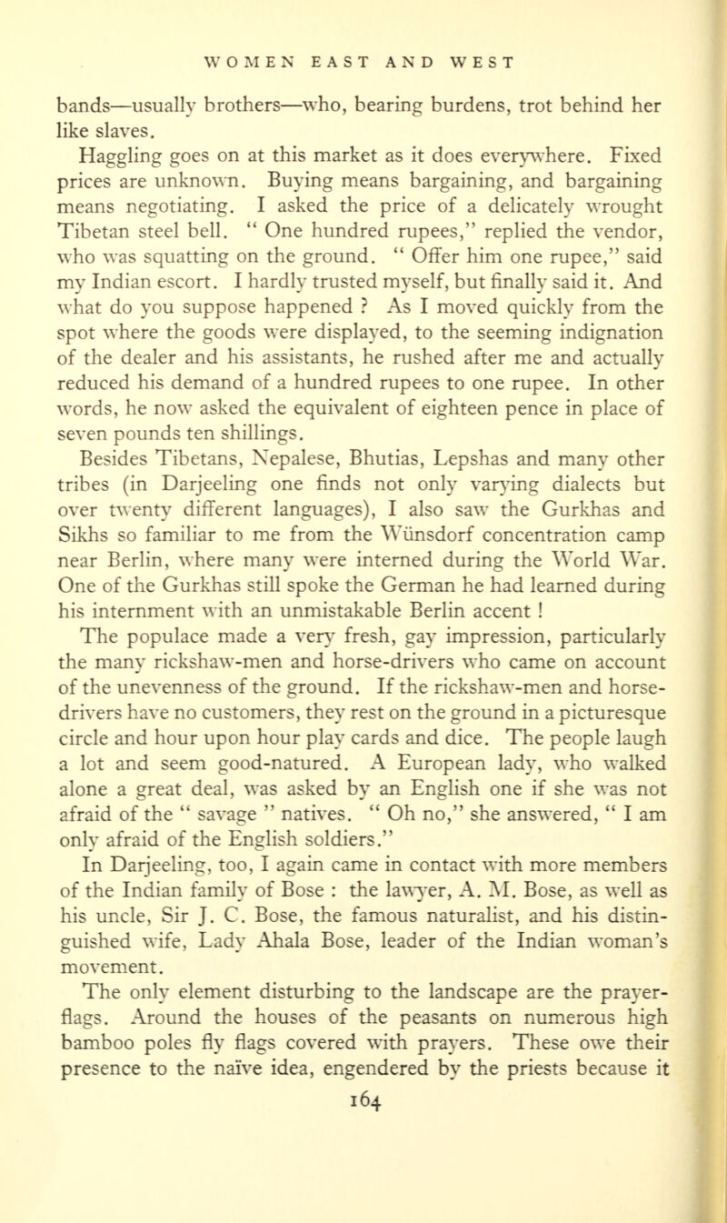 bands—usually brothers—who, bearing burdens, trot behind her like slaves. Haggling goes on at this market as it does everywhere. Fixed prices are unknown. Buying means bargaining, and bargaining means negotiating. I asked the price of a delicately wrought Tibetan steel bell. “ One hundred rupees,” replied the vendor, who was squatting on the ground. “ Offer him one rupee,” said my Indian escort. I hardly trusted myself, but finally said it. And what do you suppose happened ? As I moved quickly from the spot where the goods were displayed, to the seeming indignation of the dealer and his assistants, he rushed after me and actually reduced his demand of a hundred rupees to one rupee. In other words, he now asked the equivalent of eighteen pence in place of seven pounds ten shillings. Besides Tibetans, Nepalese, Bhutias, Lepshas and many other tribes (in Darjeeling one finds not only varying dialects but over twenty different languages), I also saw the Gurkhas and Sikhs so familiar to me from the Wiinsdorf concentration camp near Berlin, where many were interned during the World War. One of the Gurkhas still spoke the German he had learned during his internment with an unmistakable Berlin accent ! The populace made a very fresh, gay impression, particularly the many rickshaw-men and horse-drivers who came on account of the unevenness of the ground. If the rickshaw-men and horse- drivers have no customers, they rest on the ground in a picturesque circle and hour upon hour play cards and dice. The people laugh a lot and seem good-natured. A European lady, who walked alone a great deal, was asked by an English one if she was not afraid of the “ savage ” natives. “ Oh no,” she answered, “ I am only afraid of the English soldiers.” In Daijeeling, too, I again came in contact with more members of the Indian family of Bose : the lawyer, A. M. Bose, as well as his uncle, Sir J. C. Bose, the famous naturalist, and his distin¬ guished wife, Lady Ahala Bose, leader of the Indian woman’s movement. The only element disturbing to the landscape are the prayer- flags. Around the houses of the peasants on numerous high bamboo poles fly flags covered with prayers. These owe their presence to the naive idea, engendered by the priests because it