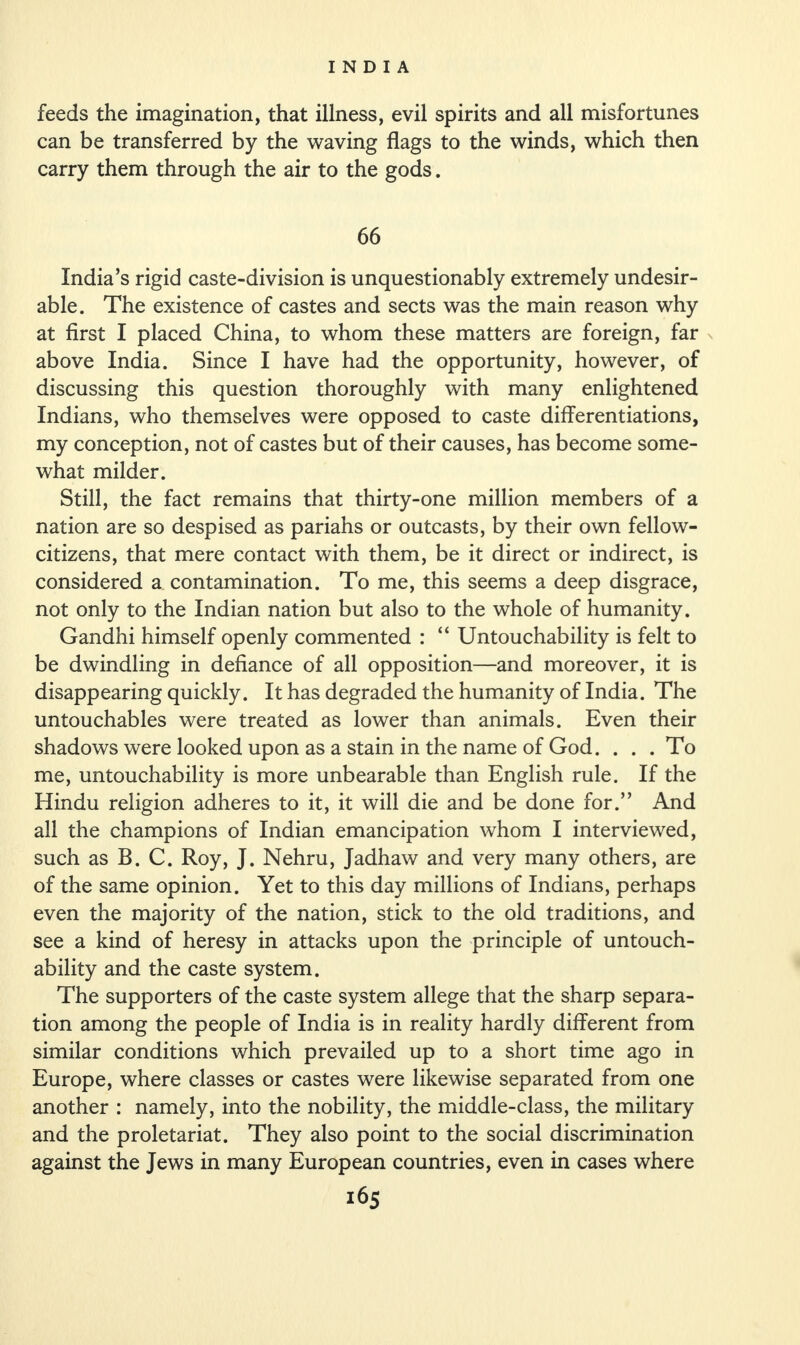 feeds the imagination, that illness, evil spirits and all misfortunes can be transferred by the waving flags to the winds, which then carry them through the air to the gods. 66 India’s rigid caste-division is unquestionably extremely undesir¬ able. The existence of castes and sects was the main reason why at first I placed China, to whom these matters are foreign, far above India. Since I have had the opportunity, however, of discussing this question thoroughly with many enlightened Indians, who themselves were opposed to caste differentiations, my conception, not of castes but of their causes, has become some¬ what milder. Still, the fact remains that thirty-one million members of a nation are so despised as pariahs or outcasts, by their own fellow- citizens, that mere contact with them, be it direct or indirect, is considered a contamination. To me, this seems a deep disgrace, not only to the Indian nation but also to the whole of humanity. Gandhi himself openly commented : “ Untouchability is felt to be dwindling in defiance of all opposition—and moreover, it is disappearing quickly. It has degraded the humanity of India. The untouchables were treated as lower than animals. Even their shadows were looked upon as a stain in the name of God. ... To me, untouchability is more unbearable than English rule. If the Hindu religion adheres to it, it will die and be done for.” And all the champions of Indian emancipation whom I interviewed, such as B. C. Roy, J. Nehru, Jadhaw and very many others, are of the same opinion. Yet to this day millions of Indians, perhaps even the majority of the nation, stick to the old traditions, and see a kind of heresy in attacks upon the principle of untouch¬ ability and the caste system. The supporters of the caste system allege that the sharp separa¬ tion among the people of India is in reality hardly different from similar conditions which prevailed up to a short time ago in Europe, where classes or castes were likewise separated from one another : namely, into the nobility, the middle-class, the military and the proletariat. They also point to the social discrimination against the Jews in many European countries, even in cases where