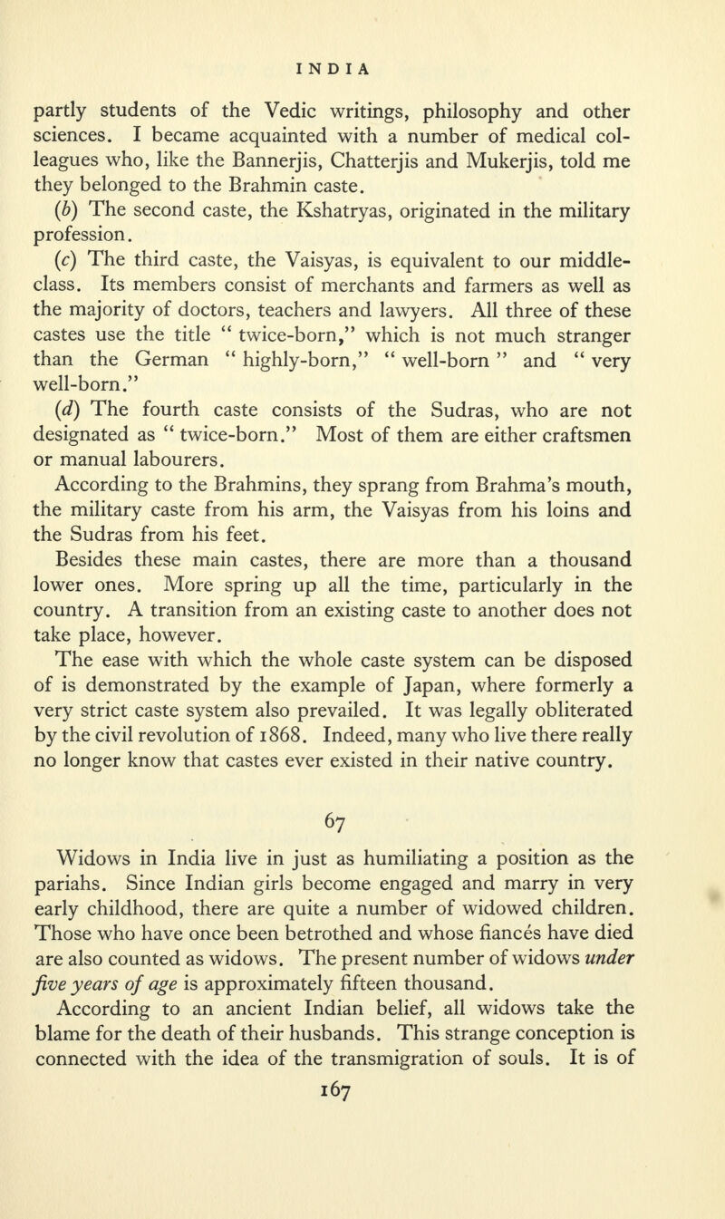 partly students of the Vedic writings, philosophy and other sciences. I became acquainted with a number of medical col¬ leagues who, like the Bannerjis, Chatterjis and Mukerjis, told me they belonged to the Brahmin caste. (b) The second caste, the Kshatryas, originated in the military profession. (c) The third caste, the Vaisyas, is equivalent to our middle- class. Its members consist of merchants and farmers as well as the majority of doctors, teachers and lawyers. All three of these castes use the title “ twice-born,” which is not much stranger than the German “ highly-born,” “ well-born ” and “ very well-born.” (d) The fourth caste consists of the Sudras, who are not designated as “ twice-born.” Most of them are either craftsmen or manual labourers. According to the Brahmins, they sprang from Brahma’s mouth, the military caste from his arm, the Vaisyas from his loins and the Sudras from his feet. Besides these main castes, there are more than a thousand lower ones. More spring up all the time, particularly in the country. A transition from an existing caste to another does not take place, however. The ease with which the whole caste system can be disposed of is demonstrated by the example of Japan, where formerly a very strict caste system also prevailed. It was legally obliterated by the civil revolution of 1868. Indeed, many who live there really no longer know that castes ever existed in their native country. 67 Widows in India live in just as humiliating a position as the pariahs. Since Indian girls become engaged and marry in very early childhood, there are quite a number of widowed children. Those who have once been betrothed and whose fiances have died are also counted as widows. The present number of widows under five years of age is approximately fifteen thousand. According to an ancient Indian belief, all widows take the blame for the death of their husbands. This strange conception is connected with the idea of the transmigration of souls. It is of