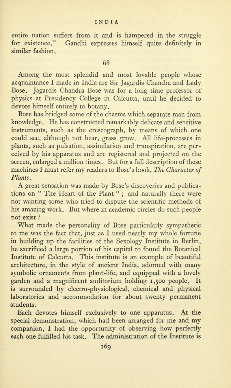 entire nation suffers from it and is hampered in the struggle for existence.” Gandhi expresses himself quite definitely in similar fashion. 68 Among the most splendid and most lovable people whose acquaintance I made in India are Sir Jagardis Chandra and Lady Bose. Jagardis Chandra Bose was for a long time professor of physics at Presidency College in Calcutta, until he decided to devote himself entirely to botany. Bose has bridged some of the chasms which separate man from knowledge. He has constructed remarkably delicate and sensitive instruments, such as the crescograph, by means of which one could see, although not hear, grass grow. All life-processes in plants, such as pulsation, assimilation and transpiration, are per¬ ceived by his apparatus and are registered and projected on the screen, enlarged a million times. But for a full description of these machines I must refer my readers to Bose’s book, The Character of Plants. A great sensation was made by Bose’s discoveries and publica¬ tions on “ The Heart of the Plant ” ; and naturally there were not wanting some who tried to dispute the scientific methods of his amazing work. But where in academic circles do such people not exist ? What made the personality of Bose particularly sympathetic to me was the fact that, just as I used nearly my whole fortune in building up the facilities of the Sexology Institute in Berlin, he sacrificed a large portion of his capital to found the Botanical Institute of Calcutta. This institute is an example of beautiful architecture, in the style of ancient India, adorned with many symbolic ornaments from plant-life, and equipped with a lovely garden and a magnificent auditorium holding 1,500 people. It is surrounded by electro-physiological, chemical and physical laboratories and accommodation for about twenty permanent students. Each devotes himself exclusively to one apparatus. At the special demonstration, which had been arranged for me and my companion, I had the opportunity of observing how perfectly each one fulfilled his task. The administration of the Institute is