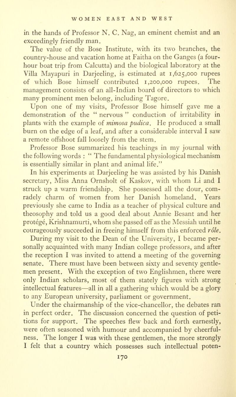 in the hands of Professor N. C. Nag, an eminent chemist and an exceedingly friendly man. The value of the Bose Institute, with its two branches, the country-house and vacation home at Faitha on the Ganges (a four- hour boat trip from Calcutta) and the biological laboratory at the Villa Mayapuri in Darjeeling, is estimated at 1,625,000 rupees of which Bose himself contributed 1,200,000 rupees. The management consists of an all-Indian board of directors to which many prominent men belong, including Tagore. Upon one of my visits, Professor Bose himself gave me a demonstration of the “ nervous ” conduction of irritability in plants with the example of mimosa pudica. lie produced a small burn on the edge of a leaf, and after a considerable interval I saw a remote offshoot fall loosely from the stem. Professor Bose summarized his teachings in my journal with the following words : “ The fundamental physiological mechanism is essentially similar in plant and animal life.” In his experiments at Darjeeling he was assisted by his Danish secretary, Miss Anna Ornsholt of Kaskov, with whom Li and I struck up a warm friendship. She possessed all the dour, com¬ radely charm of women from her Danish homeland. Years previously she came to India as a teacher of physical culture and theosophy and told us a good deal about Annie Besant and her protege, Krishnamurti, whom she passed off as the Messiah until he courageously succeeded in freeing himself from this enforced role. During my visit to the Dean of the University, I became per¬ sonally acquainted with many Indian college professors, and after the reception I was invited to attend a meeting of the governing senate. There must have been between sixty and seventy gentle¬ men present. With the exception of two Englishmen, there w^ere only Indian scholars, most of them stately figures with strong intellectual features—all in all a gathering which would be a glory to any European university, parliament or government. Under the chairmanship of the vice-chancellor, the debates ran in perfect order. The discussion concerned the question of peti¬ tions for support. The speeches flew back and forth earnestly, wrere often seasoned with humour and accompanied by cheerful¬ ness. The longer I was with these gentlemen, the more strongly I felt that a country which possesses such intellectual poten-