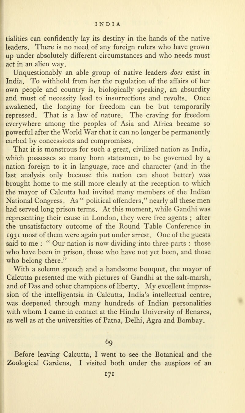 tialities can confidently lay its destiny in the hands of the native leaders. There is no need of any foreign rulers who have grown up under absolutely different circumstances and who needs must act in an alien way. Unquestionably an able group of native leaders does exist in India. To withhold from her the regulation of the affairs of her own people and country is, biologically speaking, an absurdity and must of necessity lead to insurrections and revolts. Once awakened, the longing for freedom can be but temporarily repressed. That is a law of nature. The craving for freedom everywhere among the peoples of Asia and Africa became so powerful after the World War that it can no longer be permanently curbed by concessions and compromises. That it is monstrous for such a great, civilized nation as India, which possesses so many born statesmen, to be governed by a nation foreign to it in language, race and character (and in the last analysis only because this nation can shoot better) was brought home to me still more clearly at the reception to which the mayor of Calcutta had invited many members of the Indian National Congress. As “ political offenders,” nearly all these men had served long prison terms. At this moment, while Gandhi was representing their cause in London, they were free agents ; after the unsatisfactory outcome of the Round Table Conference in 1931 most of them were again put under arrest. One of the guests said to me : “ Our nation is now dividing into three parts : those who have been in prison, those who have not yet been, and those who belong there.” With a solemn speech and a handsome bouquet, the mayor of Calcutta presented me with pictures of Gandhi at the salt-marsh, and of Das and other champions of liberty. My excellent impres¬ sion of the intelligentsia in Calcutta, India’s intellectual centre, was deepened through many hundreds of Indian personalities with whom I came in contact at the Hindu University of Benares, as well as at the universities of Patna, Delhi, Agra and Bombay. 69 Before leaving Calcutta, I went to see the Botanical and the Zoological Gardens. I visited both under the auspices of an