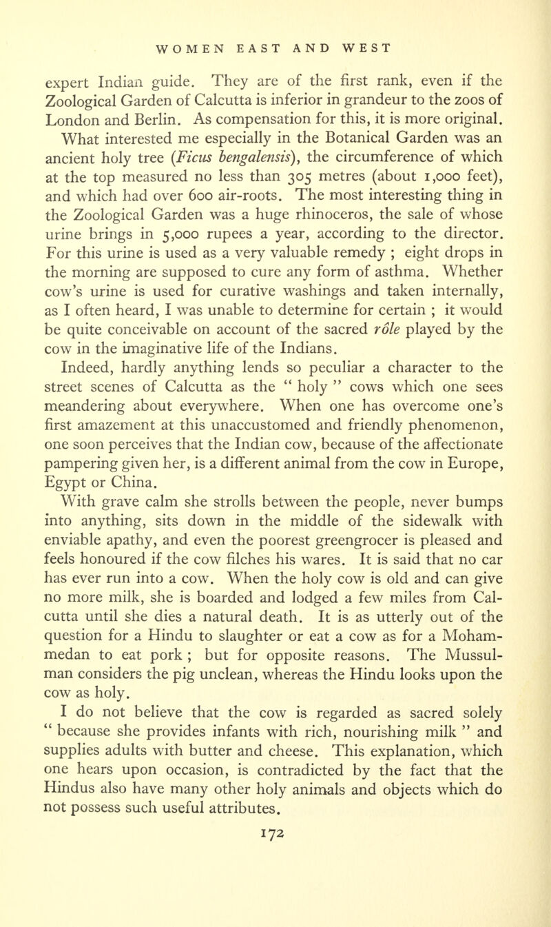 expert Indian guide. They are of the first rank, even if the Zoological Garden of Calcutta is inferior in grandeur to the zoos of London and Berlin. As compensation for this, it is more original. What interested me especially in the Botanical Garden was an ancient holy tree {Ficus bengalensis), the circumference of which at the top measured no less than 305 metres (about 1,000 feet), and which had over 600 air-roots. The most interesting thing in the Zoological Garden was a huge rhinoceros, the sale of whose urine brings in 5,000 rupees a year, according to the director. For this urine is used as a very valuable remedy ; eight drops in the morning are supposed to cure any form of asthma. Whether cow’s urine is used for curative washings and taken internally, as I often heard, I was unable to determine for certain ; it would be quite conceivable on account of the sacred role played by the cow in the imaginative life of the Indians. Indeed, hardly anything lends so peculiar a character to the street scenes of Calcutta as the “ holy ” cows which one sees meandering about everywhere. When one has overcome one’s first amazement at this unaccustomed and friendly phenomenon, one soon perceives that the Indian cow, because of the affectionate pampering given her, is a different animal from the cow in Europe, Egypt or China. With grave calm she strolls between the people, never bumps into anything, sits down in the middle of the sidewalk with enviable apathy, and even the poorest greengrocer is pleased and feels honoured if the cow filches his wares. It is said that no car has ever run into a cow. When the holy cow is old and can give no more milk, she is boarded and lodged a few miles from Cal¬ cutta until she dies a natural death. It is as utterly out of the question for a Hindu to slaughter or eat a cow as for a Moham¬ medan to eat pork ; but for opposite reasons. The Mussul¬ man considers the pig unclean, whereas the Hindu looks upon the cow as holy. I do not believe that the cow is regarded as sacred solely “ because she provides infants with rich, nourishing milk ” and supplies adults with butter and cheese. This explanation, which one hears upon occasion, is contradicted by the fact that the Hindus also have many other holy animals and objects which do not possess such useful attributes.