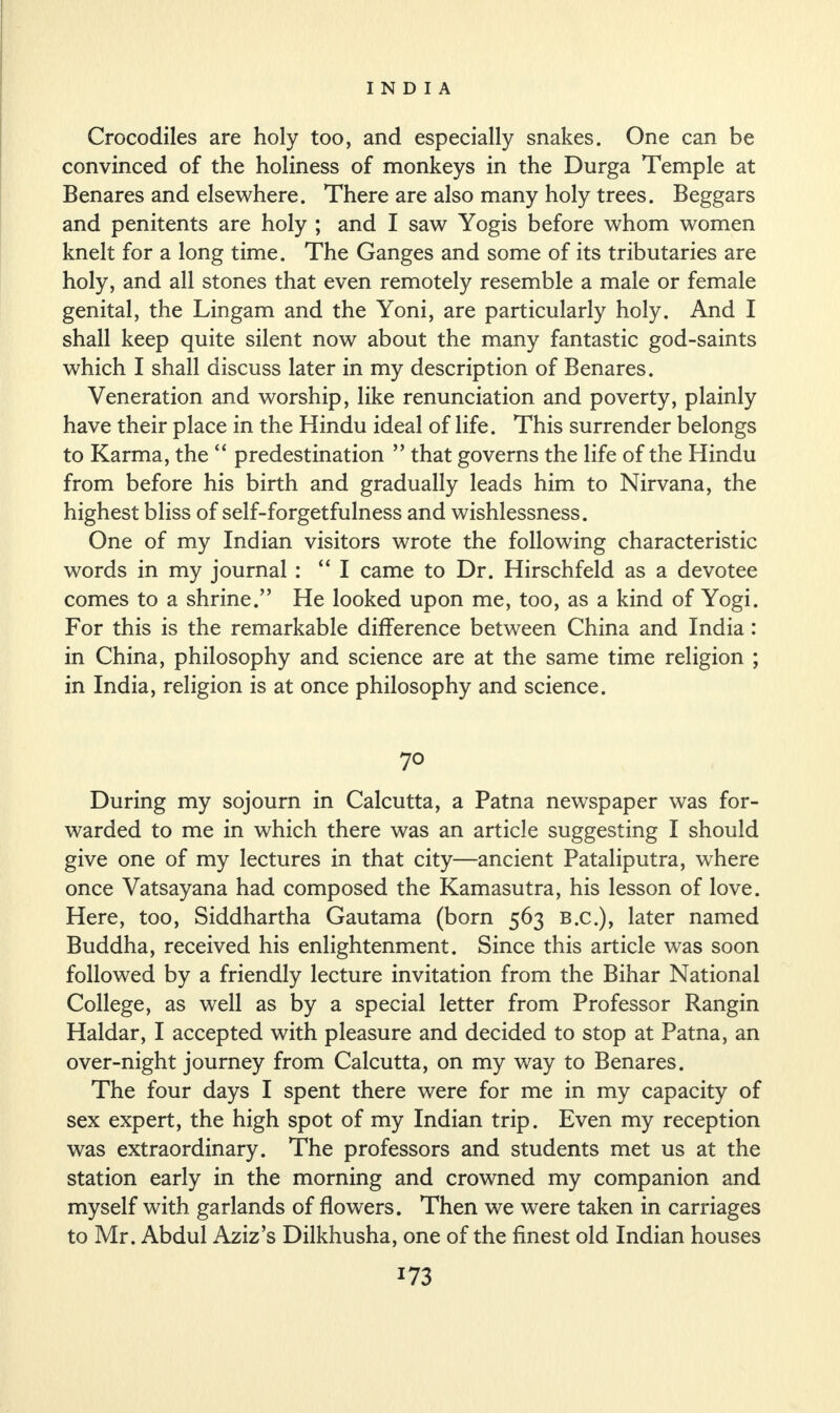 Crocodiles are holy too, and especially snakes. One can be convinced of the holiness of monkeys in the Durga Temple at Benares and elsewhere. There are also many holy trees. Beggars and penitents are holy ; and I saw Yogis before whom women knelt for a long time. The Ganges and some of its tributaries are holy, and all stones that even remotely resemble a male or female genital, the Lingam and the Yoni, are particularly holy. And I shall keep quite silent now about the many fantastic god-saints which I shall discuss later in my description of Benares. Veneration and worship, like renunciation and poverty, plainly have their place in the Hindu ideal of life. This surrender belongs to Karma, the “ predestination ” that governs the life of the Hindu from before his birth and gradually leads him to Nirvana, the highest bliss of self-forgetfulness and wishlessness. One of my Indian visitors wrote the following characteristic words in my journal : “ I came to Dr. Hirschfeld as a devotee comes to a shrine.” He looked upon me, too, as a kind of Yogi. For this is the remarkable difference between China and India: in China, philosophy and science are at the same time religion ; in India, religion is at once philosophy and science. 70 During my sojourn in Calcutta, a Patna newspaper was for¬ warded to me in which there was an article suggesting I should give one of my lectures in that city—ancient Pataliputra, where once Vatsayana had composed the Kamasutra, his lesson of love. Here, too, Siddhartha Gautama (born 563 B.c.), later named Buddha, received his enlightenment. Since this article was soon followed by a friendly lecture invitation from the Bihar National College, as well as by a special letter from Professor Rangin Haidar, I accepted with pleasure and decided to stop at Patna, an over-night journey from Calcutta, on my way to Benares. The four days I spent there were for me in my capacity of sex expert, the high spot of my Indian trip. Even my reception was extraordinary. The professors and students met us at the station early in the morning and crowned my companion and myself with garlands of flowers. Then we were taken in carriages to Mr. Abdul Aziz’s Dilkhusha, one of the finest old Indian houses x73