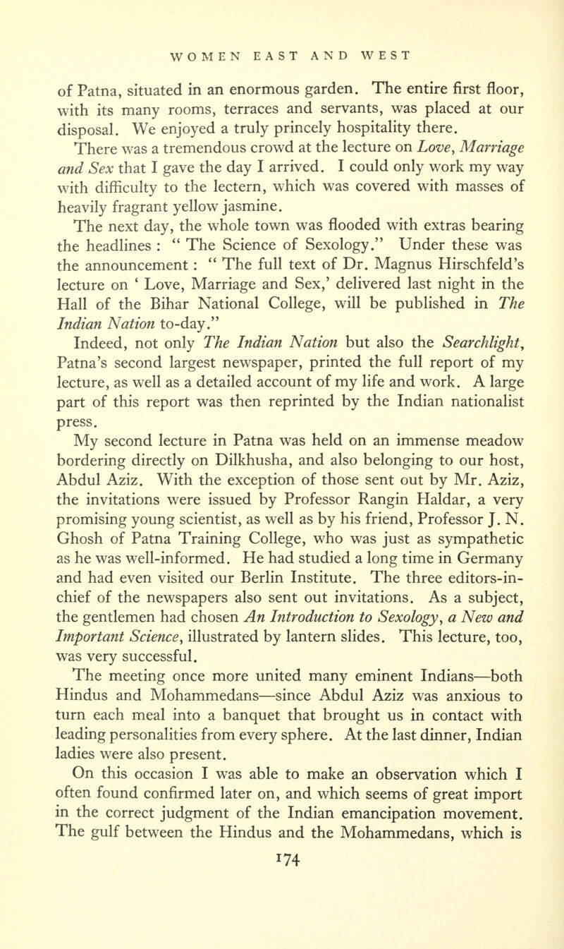 of Patna, situated in an enormous garden. The entire first floor, with its many rooms, terraces and servants, was placed at our disposal. We enjoyed a truly princely hospitality there. There was a tremendous crowd at the lecture on Love, Marriage and Sex that I gave the day I arrived. I could only wrork my way with difficulty to the lectern, which was covered with masses of heavily fragrant yellow jasmine. The next day, the whole town was flooded with extras bearing the headlines : “ The Science of Sexology.” Under these was the announcement: “ The full text of Dr. Magnus Hirschfeld’s lecture on ‘ Love, Marriage and Sex,’ delivered last night in the Hall of the Bihar National College, will be published in The Indian Nation to-day.” Indeed, not only The Indian Nation but also the Searchlight, Patna’s second largest newspaper, printed the full report of my lecture, as well as a detailed account of my life and work. A large part of this report was then reprinted by the Indian nationalist press. My second lecture in Patna was held on an immense meadow bordering directly on Dilkhusha, and also belonging to our host, Abdul Aziz. With the exception of those sent out by Mr. Aziz, the invitations were issued by Professor Rangin Haidar, a very promising young scientist, as well as by his friend, Professor J. N. Ghosh of Patna Training College, who was just as sympathetic as he was well-informed. He had studied a long time in Germany and had even visited our Berlin Institute. The three editors-in- chief of the newspapers also sent out invitations. As a subject, the gentlemen had chosen An Introduction to Sexology, a New and Important Science, illustrated by lantern slides. This lecture, too, was very successful. The meeting once more united many eminent Indians—both Hindus and Mohammedans—since Abdul Aziz was anxious to turn each meal into a banquet that brought us in contact with leading personalities from every sphere. At the last dinner, Indian ladies were also present. On this occasion I was able to make an observation which I often found confirmed later on, and which seems of great import in the correct judgment of the Indian emancipation movement. The gulf between the Hindus and the Mohammedans, which is
