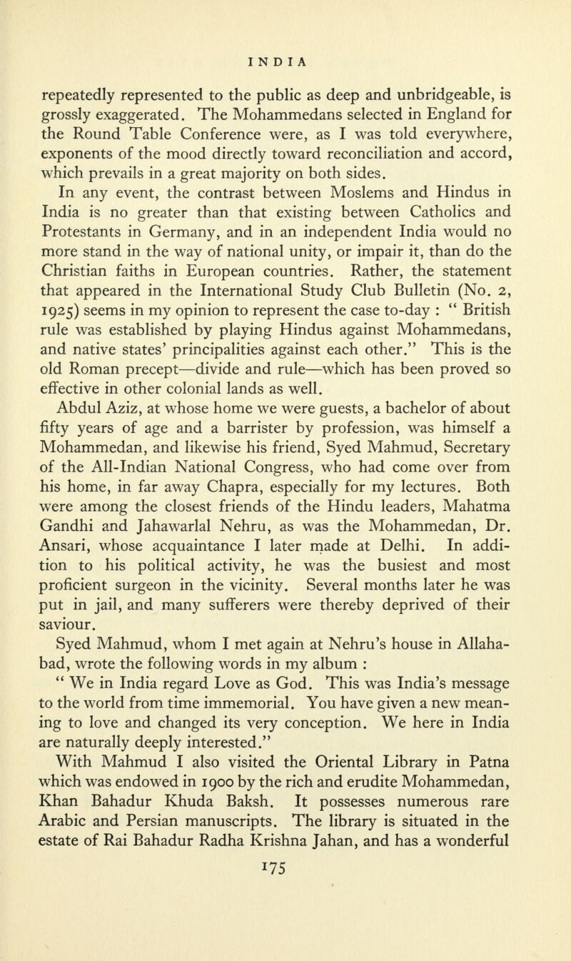 repeatedly represented to the public as deep and unbridgeable, is grossly exaggerated. The Mohammedans selected in England for the Round Table Conference were, as I was told everywhere, exponents of the mood directly toward reconciliation and accord, which prevails in a great majority on both sides. In any event, the contrast between Moslems and Hindus in India is no greater than that existing between Catholics and Protestants in Germany, and in an independent India would no more stand in the way of national unity, or impair it, than do the Christian faiths in European countries. Rather, the statement that appeared in the International Study Club Bulletin (No. 2, 1925) seems in my opinion to represent the case to-day : “ British rule was established by playing Hindus against Mohammedans, and native states’ principalities against each other.” This is the old Roman precept—divide and rule—which has been proved so effective in other colonial lands as well. Abdul Aziz, at whose home we were guests, a bachelor of about fifty years of age and a barrister by profession, was himself a Mohammedan, and likewise his friend, Syed Mahmud, Secretary of the All-Indian National Congress, who had come over from his home, in far away Chapra, especially for my lectures. Both were among the closest friends of the Hindu leaders, Mahatma Gandhi and Jahawarlal Nehru, as was the Mohammedan, Dr. Ansari, whose acquaintance I later made at Delhi. In addi¬ tion to his political activity, he was the busiest and most proficient surgeon in the vicinity. Several months later he was put in jail, and many sufferers were thereby deprived of their saviour. Syed Mahmud, whom I met again at Nehru’s house in Allaha¬ bad, wrote the following words in my album : “ We in India regard Love as God. This was India’s message to the world from time immemorial. You have given a new mean¬ ing to love and changed its very conception. We here in India are naturally deeply interested.” With Mahmud I also visited the Oriental Library in Patna which was endowed in 1900 by the rich and erudite Mohammedan, Khan Bahadur Khuda Baksh. It possesses numerous rare Arabic and Persian manuscripts. The library is situated in the estate of Rai Bahadur Radha Krishna Jahan, and has a wonderful