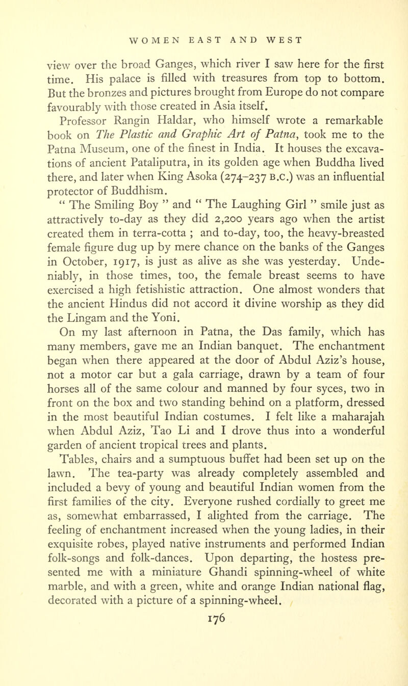 view over the broad Ganges, which river I saw here for the first time. His palace is filled with treasures from top to bottom. But the bronzes and pictures brought from Europe do not compare favourably with those created in Asia itself. Professor Rangin Haidar, who himself wrote a remarkable book on The Plastic and Graphic Art of Patna, took me to the Patna Museum, one of the finest in India. It houses the excava¬ tions of ancient Pataliputra, in its golden age when Buddha lived there, and later when King Asoka (274-237 B.c.) was an influential protector of Buddhism. “ The Smiling Boy ” and “ The Laughing Girl ” smile just as attractively to-day as they did 2,200 years ago when the artist created them in terra-cotta ; and to-day, too, the heavy-breasted female figure dug up by mere chance on the banks of the Ganges in October, 1917, is just as alive as she was yesterday. Unde¬ niably, in those times, too, the female breast seems to have exercised a high fetishistic attraction. One almost wonders that the ancient Hindus did not accord it divine worship as they did the Lingam and the Yoni. On my last afternoon in Patna, the Das family, which has many members, gave me an Indian banquet. The enchantment began when there appeared at the door of Abdul Aziz’s house, not a motor car but a gala carriage, drawn by a team of four horses all of the same colour and manned by four syces, two in front on the box and two standing behind on a platform, dressed in the most beautiful Indian costumes. I felt like a maharajah when Abdul Aziz, Tao Li and I drove thus into a wonderful garden of ancient tropical trees and plants. Tables, chairs and a sumptuous buffet had been set up on the lawn. The tea-party was already completely assembled and included a bevy of young and beautiful Indian women from the first families of the city. Everyone rushed cordially to greet me as, somewhat embarrassed, I alighted from the carriage. The feeling of enchantment increased when the young ladies, in their exquisite robes, played native instruments and performed Indian folk-songs and folk-dances. Upon departing, the hostess pre¬ sented me with a miniature Ghandi spinning-wheel of white marble, and with a green, white and orange Indian national flag, decorated with a picture of a spinning-wheel.