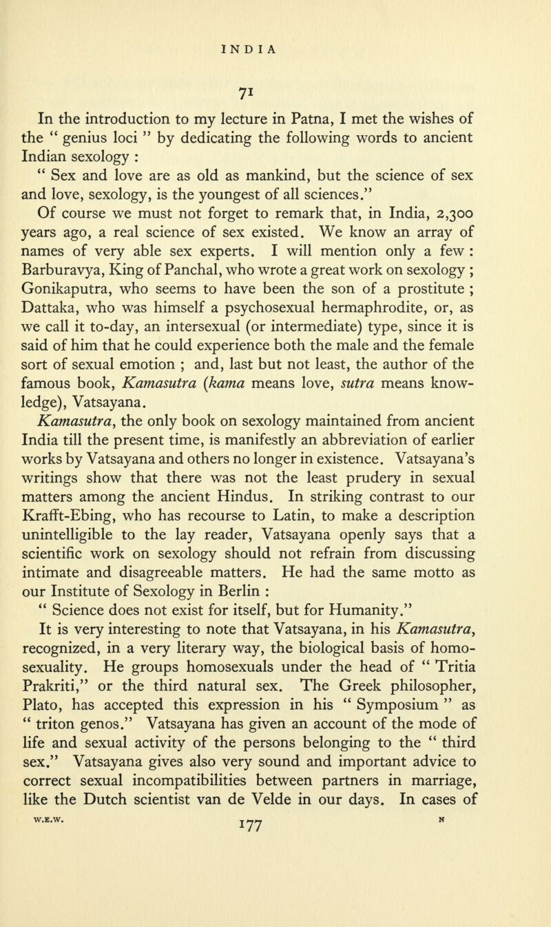 7* In the introduction to my lecture in Patna, I met the wishes of the “ genius loci ” by dedicating the following words to ancient Indian sexology : “ Sex and love are as old as mankind, but the science of sex and love, sexology, is the youngest of all sciences.” Of course we must not forget to remark that, in India, 2,300 years ago, a real science of sex existed. We know an array of names of very able sex experts. I will mention only a few : Barburavya, King of Panchal, who wrote a great work on sexology ; Gonikaputra, who seems to have been the son of a prostitute ; Dattaka, who was himself a psychosexual hermaphrodite, or, as we call it to-day, an intersexual (or intermediate) type, since it is said of him that he could experience both the male and the female sort of sexual emotion ; and, last but not least, the author of the famous book, Kamasutra (kama means love, sutra means know¬ ledge), Vatsayana. Kamasutra, the only book on sexology maintained from ancient India till the present time, is manifestly an abbreviation of earlier works by Vatsayana and others no longer in existence. Vatsayana’s writings show that there was not the least prudery in sexual matters among the ancient Hindus. In striking contrast to our Krafft-Ebing, who has recourse to Latin, to make a description unintelligible to the lay reader, Vatsayana openly says that a scientific work on sexology should not refrain from discussing intimate and disagreeable matters. He had the same motto as our Institute of Sexology in Berlin : “ Science does not exist for itself, but for Humanity.” It is very interesting to note that Vatsayana, in his Kamasutra, recognized, in a very literary way, the biological basis of homo¬ sexuality. He groups homosexuals under the head of “ Tritia Prakriti,” or the third natural sex. The Greek philosopher, Plato, has accepted this expression in his “ Symposium ” as “ triton genos.” Vatsayana has given an account of the mode of life and sexual activity of the persons belonging to the “ third sex.” Vatsayana gives also very sound and important advice to correct sexual incompatibilities between partners in marriage, like the Dutch scientist van de Velde in our days. In cases of W.E.W. N