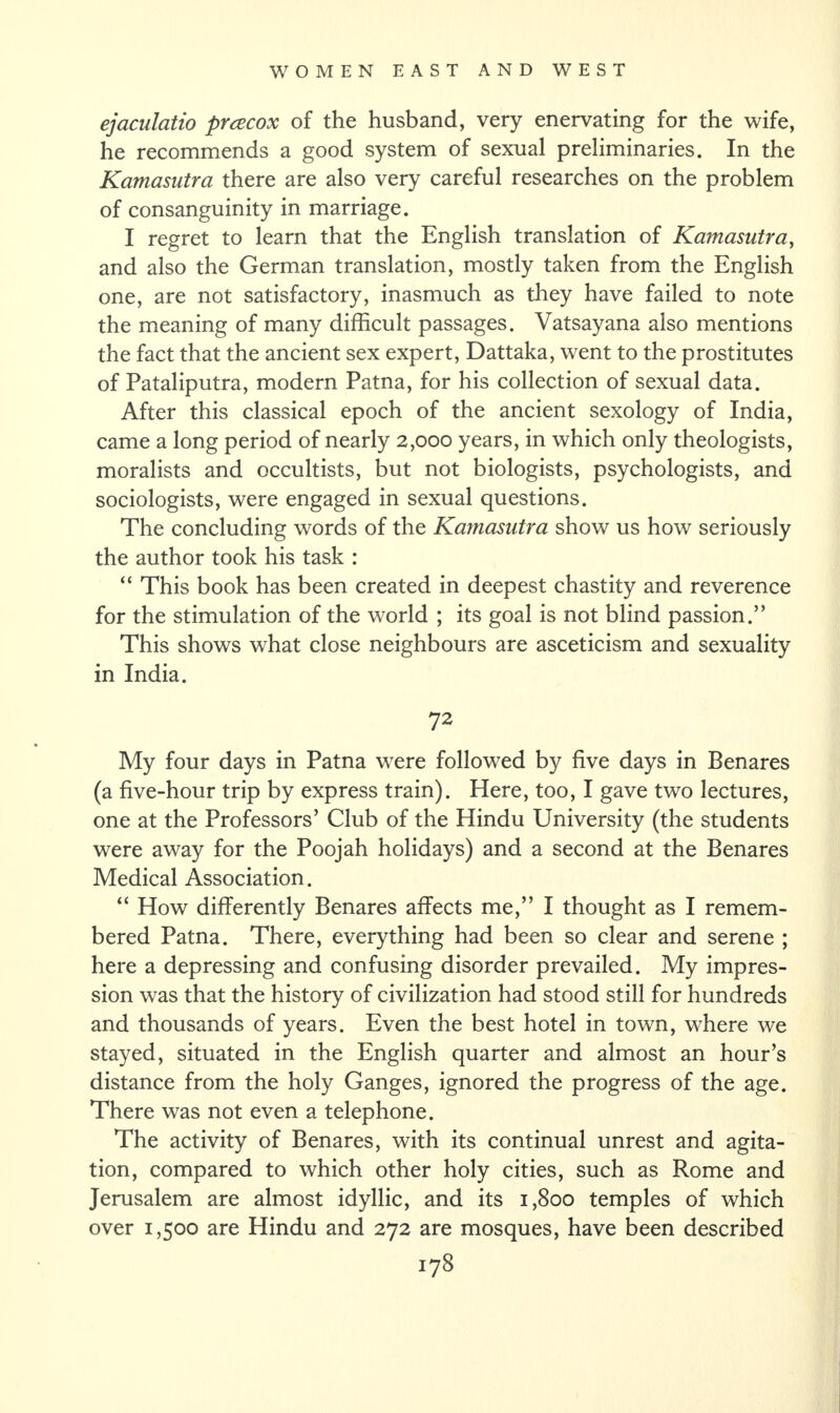 ejaculatio preecox of the husband, very enervating for the wife, he recommends a good system of sexual preliminaries. In the Kamasutra there are also very careful researches on the problem of consanguinity in marriage. I regret to learn that the English translation of Kamasutra, and also the German translation, mostly taken from the English one, are not satisfactory, inasmuch as they have failed to note the meaning of many difficult passages. Vatsayana also mentions the fact that the ancient sex expert, Dattaka, went to the prostitutes of Pataliputra, modern Patna, for his collection of sexual data. After this classical epoch of the ancient sexology of India, came a long period of nearly 2,000 years, in which only theologists, moralists and occultists, but not biologists, psychologists, and sociologists, were engaged in sexual questions. The concluding words of the Kamasutra show us how seriously the author took his task : “ This book has been created in deepest chastity and reverence for the stimulation of the world ; its goal is not blind passion.” This shows what close neighbours are asceticism and sexuality in India. 72 My four days in Patna were followed by five days in Benares (a five-hour trip by express train). Here, too, I gave two lectures, one at the Professors’ Club of the Hindu University (the students were away for the Poojah holidays) and a second at the Benares Medical Association. “ How differently Benares affects me,” I thought as I remem¬ bered Patna. There, everything had been so clear and serene ; here a depressing and confusing disorder prevailed. My impres¬ sion was that the history of civilization had stood still for hundreds and thousands of years. Even the best hotel in town, where we stayed, situated in the English quarter and almost an hour’s distance from the holy Ganges, ignored the progress of the age. There was not even a telephone. The activity of Benares, with its continual unrest and agita¬ tion, compared to which other holy cities, such as Rome and Jerusalem are almost idyllic, and its 1,800 temples of which over 1,500 are Hindu and 272 are mosques, have been described