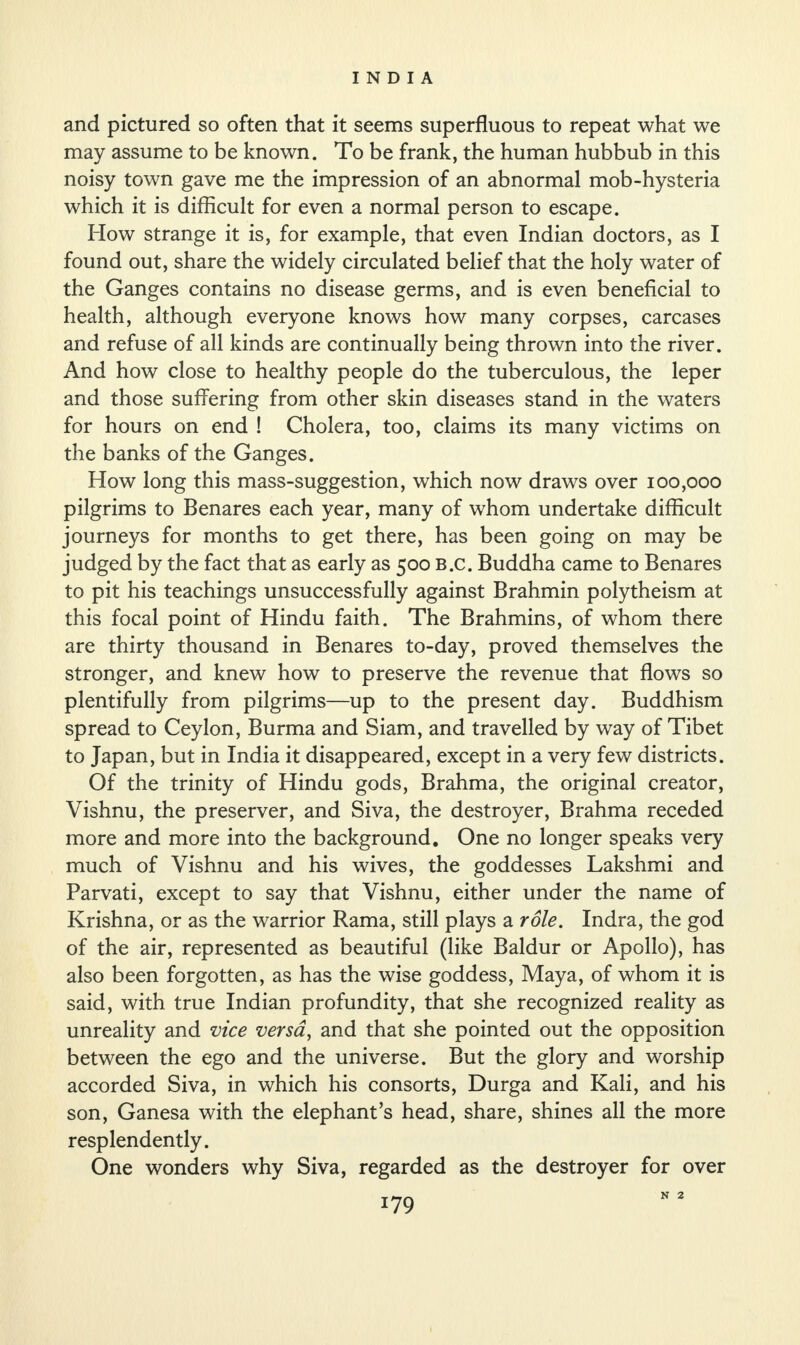 and pictured so often that it seems superfluous to repeat what we may assume to be known. To be frank, the human hubbub in this noisy town gave me the impression of an abnormal mob-hysteria which it is difficult for even a normal person to escape. How strange it is, for example, that even Indian doctors, as I found out, share the widely circulated belief that the holy water of the Ganges contains no disease germs, and is even beneficial to health, although everyone knows how many corpses, carcases and refuse of all kinds are continually being thrown into the river. And how close to healthy people do the tuberculous, the leper and those suffering from other skin diseases stand in the waters for hours on end ! Cholera, too, claims its many victims on the banks of the Ganges. How long this mass-suggestion, which now draws over 100,000 pilgrims to Benares each year, many of whom undertake difficult journeys for months to get there, has been going on may be judged by the fact that as early as 500 B.c. Buddha came to Benares to pit his teachings unsuccessfully against Brahmin polytheism at this focal point of Hindu faith. The Brahmins, of whom there are thirty thousand in Benares to-day, proved themselves the stronger, and knew how to preserve the revenue that flows so plentifully from pilgrims—up to the present day. Buddhism spread to Ceylon, Burma and Siam, and travelled by way of Tibet to Japan, but in India it disappeared, except in a very few districts. Of the trinity of Hindu gods, Brahma, the original creator, Vishnu, the preserver, and Siva, the destroyer, Brahma receded more and more into the background. One no longer speaks very much of Vishnu and his wives, the goddesses Lakshmi and Parvati, except to say that Vishnu, either under the name of Krishna, or as the warrior Rama, still plays a role. Indra, the god of the air, represented as beautiful (like Baldur or Apollo), has also been forgotten, as has the wise goddess, Maya, of whom it is said, with true Indian profundity, that she recognized reality as unreality and vice versa, and that she pointed out the opposition between the ego and the universe. But the glory and worship accorded Siva, in which his consorts, Durga and Kali, and his son, Ganesa with the elephant’s head, share, shines all the more resplendently. One wonders why Siva, regarded as the destroyer for over