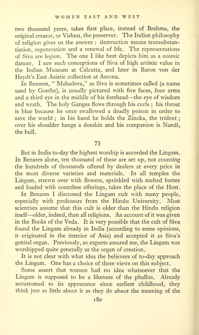 two thousand years, takes first place, instead of Brahma, the original creator, or Vishnu, the preserver. The Indian philosophy of religion gives us the answer : destruction means transubstan- tiation, regeneration and a renewal of life. The representations of Siva are legion. The one I like best depicts him as a cosmic dancer. I saw such conceptions of Siva of high artistic value in the Indian Museum at Calcutta, and later in Baron von der Heydt’s East Asiatic collection at Ascona. In Benares, “ Mahadeva,” as Siva is sometimes called (a name used by Goethe), is usually pictured with five faces, four arms and a third eye in the middle of his forehead—the eye of wisdom and wrath. The holy Ganges flows through his curls ; his throat is blue because he once swallowed a deadly poison in order to save the world ; in his hand he holds the Zinoka, the trident ; over his shoulder hangs a doeskin and his companion is Nandi, the bull. 73 But in India to-day the highest worship is accorded the Lingam. In Benares alone, ten thousand of these are set up, not counting the hundreds of thousands offered by dealers at every price in the most diverse varieties and materials. In all temples the Lingam, strewn over with flowers, sprinkled with melted butter and loaded with countless offerings, takes the place of the Host. In Benares I discussed the Lingam cult with many people, especially with professors from the Hindu University. Most scientists assume that this cult is older than the Hindu religion itself—older, indeed, than all religions. An account of it was given in the Books of the Veda. It is very possible that the cult of Siva found the Lingam already in India (according to some opinions, it originated in the interior of Asia) and accepted it as Siva’s genital organ. Previously, so experts assured me, the Lingam was worshipped quite generally as the organ of creation. It is not clear with what idea the believers of to-day approach the Lingam. One has a choice of three views on this subject. Some assert that women had no idea whatsoever that the Lingam is supposed to be a likeness of the phallus. Already accustomed to its appearance since earliest childhood, they think just as little about it as they do about the meaning of the