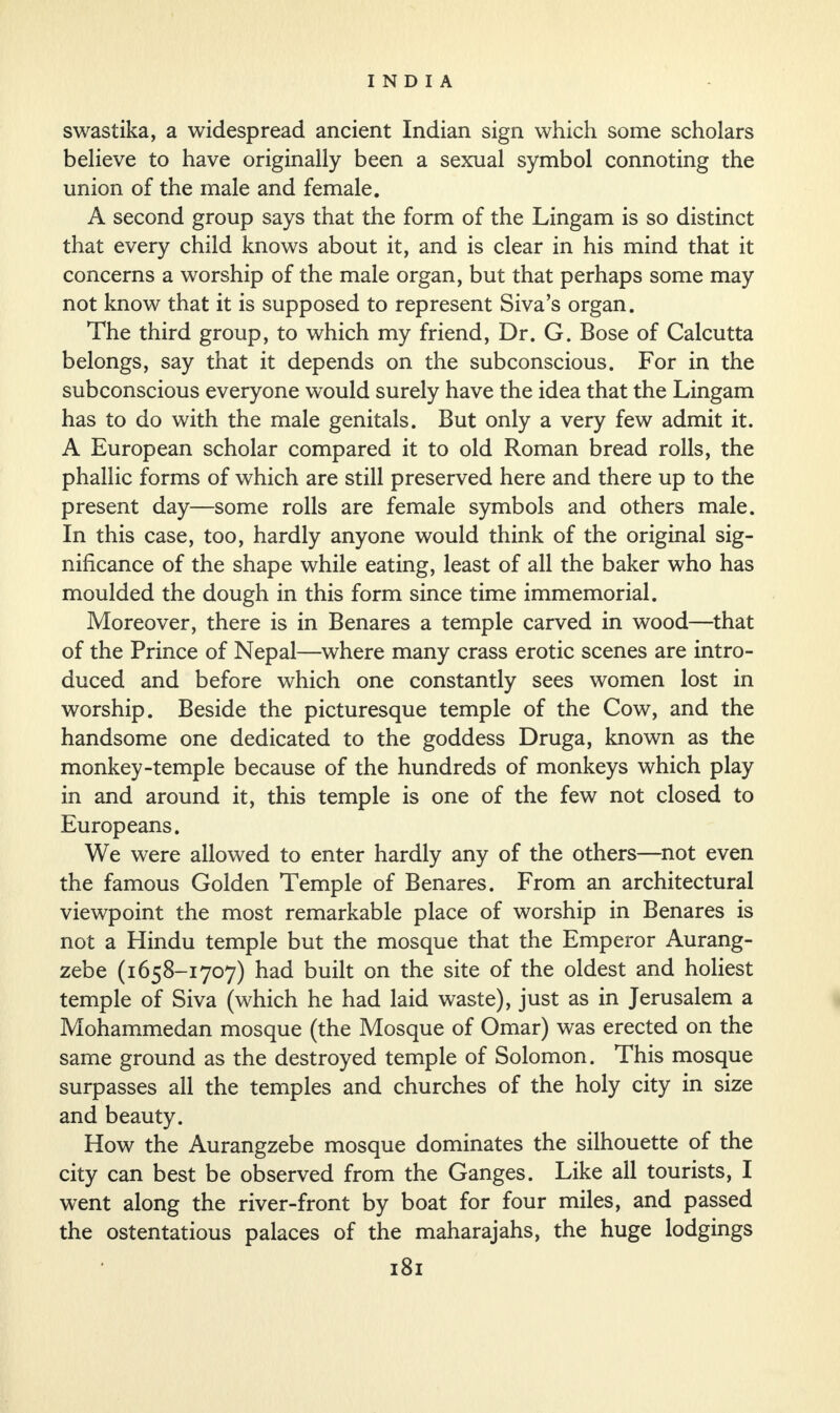 swastika, a widespread ancient Indian sign which some scholars believe to have originally been a sexual symbol connoting the union of the male and female. A second group says that the form of the Lingam is so distinct that every child knows about it, and is clear in his mind that it concerns a worship of the male organ, but that perhaps some may not know that it is supposed to represent Siva’s organ. The third group, to which my friend, Dr. G. Bose of Calcutta belongs, say that it depends on the subconscious. For in the subconscious everyone would surely have the idea that the Lingam has to do with the male genitals. But only a very few admit it. A European scholar compared it to old Roman bread rolls, the phallic forms of which are still preserved here and there up to the present day—some rolls are female symbols and others male. In this case, too, hardly anyone would think of the original sig¬ nificance of the shape while eating, least of all the baker who has moulded the dough in this form since time immemorial. Moreover, there is in Benares a temple carved in wood—that of the Prince of Nepal—where many crass erotic scenes are intro¬ duced and before which one constantly sees women lost in worship. Beside the picturesque temple of the Cow, and the handsome one dedicated to the goddess Druga, known as the monkey-temple because of the hundreds of monkeys which play in and around it, this temple is one of the few not closed to Europeans. We were allowed to enter hardly any of the others—not even the famous Golden Temple of Benares. From an architectural viewpoint the most remarkable place of worship in Benares is not a Hindu temple but the mosque that the Emperor Aurang- zebe (1658-1707) had built on the site of the oldest and holiest temple of Siva (which he had laid waste), just as in Jerusalem a Mohammedan mosque (the Mosque of Omar) was erected on the same ground as the destroyed temple of Solomon. This mosque surpasses all the temples and churches of the holy city in size and beauty. How the Aurangzebe mosque dominates the silhouette of the city can best be observed from the Ganges. Like all tourists, I went along the river-front by boat for four miles, and passed the ostentatious palaces of the maharajahs, the huge lodgings