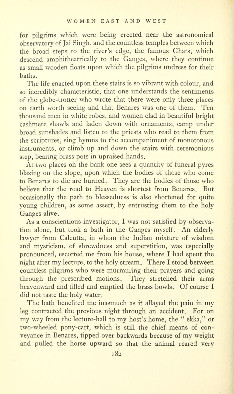 for pilgrims which were being erected near the astronomical observatory of Jai Singh, and the countless temples between which the broad steps to the river’s edge, the famous Ghats, which descend amphitheatrically to the Ganges, where they continue as small wooden floats upon which the pilgrims undress for their baths. The life enacted upon these stairs is so vibrant with colour, and so incredibly characteristic, that one understands the sentiments of the globe-trotter who wrote that there were only three places on earth worth seeing and that Benares was one of them. Ten thousand men in white robes, and women clad in beautiful bright cashmere shawls and laden down with ornaments, camp under broad sunshades and listen to the priests who read to them from the scriptures, sing hymns to the accompaniment of monotonous instruments, or climb up and down the stairs with ceremonious step, bearing brass pots in upraised hands. At two places on the bank one sees a quantity of funeral pyres blazing on the slope, upon which the bodies of those who come to Benares to die are burned. They are the bodies of those who believe that the road to Heaven is shortest from Benares. But occasionally the path to blessedness is also shortened for quite young children, as some assert, by entrusting them to the holy Ganges alive. As a conscientious investigator, I was not satisfied by observa¬ tion alone, but took a bath in the Ganges myself. An elderly lawyer from Calcutta, in whom the Indian mixture of wisdom and mysticism, of shrewdness and superstition, was especially pronounced, escorted me from his house, where I had spent the night after my lecture, to the holy stream. There I stood between countless pilgrims who were murmuring their prayers and going through the prescribed motions. They stretched their arms heavenward and filled and emptied the brass bowls. Of course I did not taste the holy water. The bath benefited me inasmuch as it allayed the pain in my leg contracted the previous night through an accident. For on my way from the lecture-hall to my host’s home, the “ ekka,” or two-wheeled pony-cart, which is still the chief means of con¬ veyance in Benares, tipped over backwards because of my weight and pulled the horse upward so that the animal reared very j 82