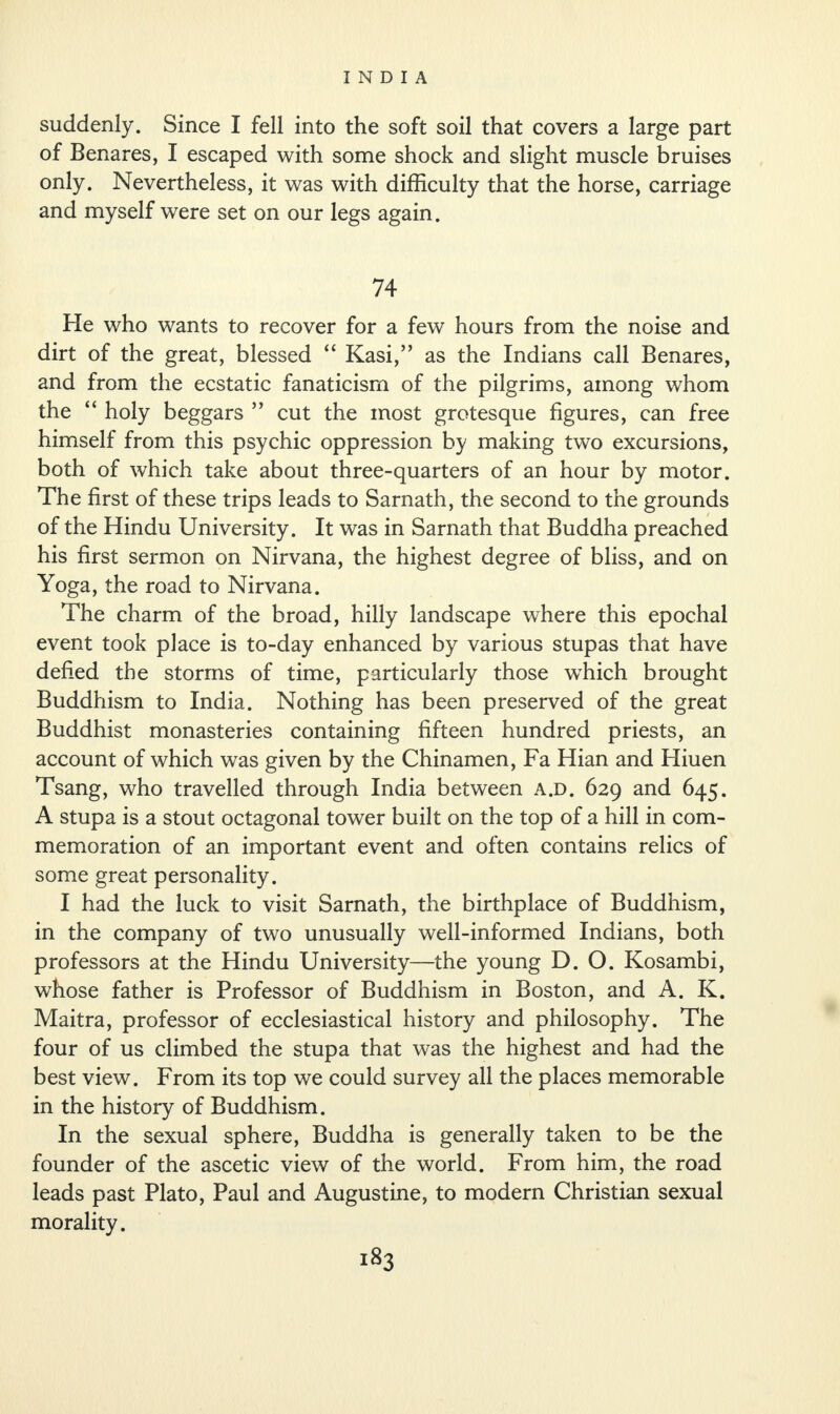 suddenly. Since I fell into the soft soil that covers a large part of Benares, I escaped with some shock and slight muscle bruises only. Nevertheless, it was with difficulty that the horse, carriage and myself were set on our legs again. 74 He who wants to recover for a few hours from the noise and dirt of the great, blessed “ Kasi,” as the Indians call Benares, and from the ecstatic fanaticism of the pilgrims, among whom the “ holy beggars ” cut the most grotesque figures, can free himself from this psychic oppression by making two excursions, both of which take about three-quarters of an hour by motor. The first of these trips leads to Sarnath, the second to the grounds of the Hindu University. It was in Sarnath that Buddha preached his first sermon on Nirvana, the highest degree of bliss, and on Yoga, the road to Nirvana. The charm of the broad, hilly landscape where this epochal event took place is to-day enhanced by various stupas that have defied the storms of time, particularly those which brought Buddhism to India. Nothing has been preserved of the great Buddhist monasteries containing fifteen hundred priests, an account of which was given by the Chinamen, Fa Hian and Hiuen Tsang, who travelled through India between a.d. 629 and 645. A stupa is a stout octagonal tower built on the top of a hill in com¬ memoration of an important event and often contains relics of some great personality. I had the luck to visit Sarnath, the birthplace of Buddhism, in the company of two unusually well-informed Indians, both professors at the Hindu University—the young D. O. Kosambi, whose father is Professor of Buddhism in Boston, and A. K. Maitra, professor of ecclesiastical history and philosophy. The four of us climbed the stupa that was the highest and had the best view. From its top we could survey all the places memorable in the history of Buddhism. In the sexual sphere, Buddha is generally taken to be the founder of the ascetic view of the world. From him, the road leads past Plato, Paul and Augustine, to modern Christian sexual morality.