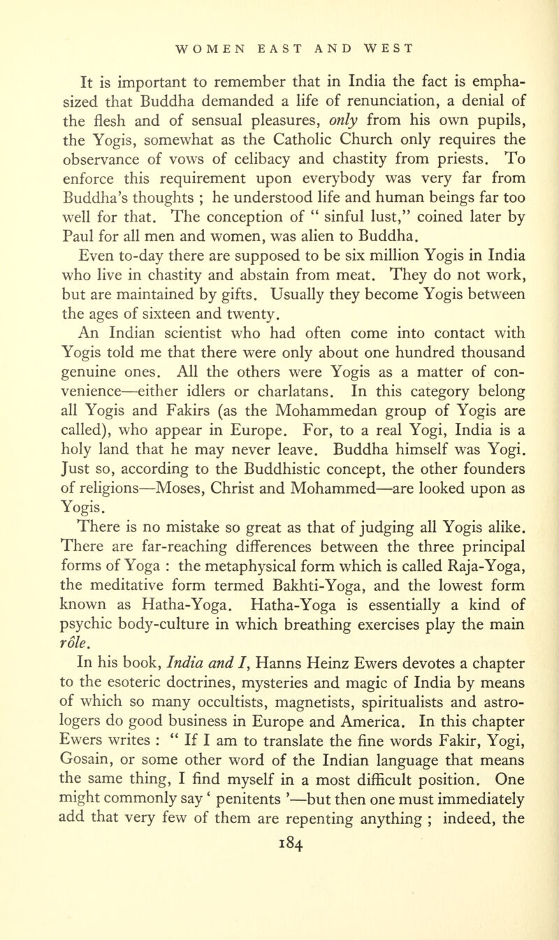 It is important to remember that in India the fact is empha¬ sized that Buddha demanded a life of renunciation, a denial of the flesh and of sensual pleasures, only from his own pupils, the Yogis, somewhat as the Catholic Church only requires the observance of vows of celibacy and chastity from priests. To enforce this requirement upon everybody was very far from Buddha’s thoughts ; he understood life and human beings far too well for that. The conception of “ sinful lust,” coined later by Paul for all men and women, was alien to Buddha. Even to-day there are supposed to be six million Yogis in India who live in chastity and abstain from meat. They do not work, but are maintained by gifts. Usually they become Yogis between the ages of sixteen and twenty. An Indian scientist who had often come into contact with Yogis told me that there were only about one hundred thousand genuine ones. All the others were Yogis as a matter of con¬ venience—either idlers or charlatans. In this category belong all Yogis and Fakirs (as the Mohammedan group of Yogis are called), who appear in Europe. For, to a real Yogi, India is a holy land that he may never leave. Buddha himself was Yogi. Just so, according to the Buddhistic concept, the other founders of religions—Moses, Christ and Mohammed—are looked upon as Yogis. There is no mistake so great as that of judging all Yogis alike. There are far-reaching differences between the three principal forms of Yoga : the metaphysical form which is called Raja-Yoga, the meditative form termed Bakhti-Yoga, and the lowest form known as Hatha-Yoga. Hatha-Yoga is essentially a kind of psychic body-culture in which breathing exercises play the main role. In his book, India and I, Hanns Heinz Ewers devotes a chapter to the esoteric doctrines, mysteries and magic of India by means of which so many occultists, magnetists, spiritualists and astro¬ logers do good business in Europe and America. In this chapter Ewers writes : “ If I am to translate the fine words Fakir, Yogi, Gosain, or some other word of the Indian language that means the same thing, I find myself in a most difficult position. One might commonly say ‘ penitents ’—but then one must immediately add that very few of them are repenting anything ; indeed, the
