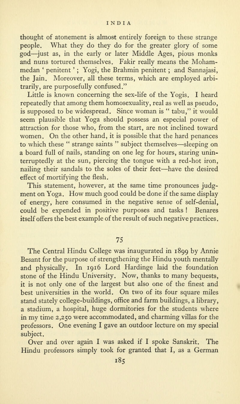 thought of atonement is almost entirely foreign to these strange people. What they do they do for the greater glory of some god—just as, in the early or later Middle Ages, pious monks and nuns tortured themselves. Fakir really means the Moham¬ medan ‘ penitent * ; Yogi, the Brahmin penitent; and Sannajasi, the Jain. Moreover, all these terms, which are employed arbi¬ trarily, are purposefully confused.” Little is known concerning the sex-life of the Yogis. I heard repeatedly that among them homosexuality, real as well as pseudo, is supposed to be widespread. Since woman is “ tabu,” it would seem plausible that Yoga should possess an especial power of attraction for those who, from the start, are not inclined toward women. On the other hand, it is possible that the hard penances to which these “ strange saints ” subject themselves—sleeping on a board full of nails, standing on one leg for hours, staring unin¬ terruptedly at the sun, piercing the tongue with a red-hot iron, nailing their sandals to the soles of their feet—have the desired effect of mortifying the flesh. This statement, however, at the same time pronounces judg¬ ment on Yoga. How much good could be done if the same display of energy, here consumed in the negative sense of self-denial, could be expended in positive purposes and tasks ! Benares itself offers the best example of the result of such negative practices. 75 The Central Hindu College was inaugurated in 1899 by Annie Besant for the purpose of strengthening the Hindu youth mentally and physically. In 1916 Lord Hardinge laid the foundation stone of the Hindu University. Now, thanks to many bequests, it is not only one of the largest but also one of the finest and best universities in the world. On two of its four square miles stand stately college-buildings, office and farm buildings, a library, a stadium, a hospital, huge dormitories for the students where in my time 2,250 were accommodated, and charming villas for the professors. One evening I gave an outdoor lecture on my special subject. Over and over again I was asked if I spoke Sanskrit. The Hindu professors simply took for granted that I, as a German