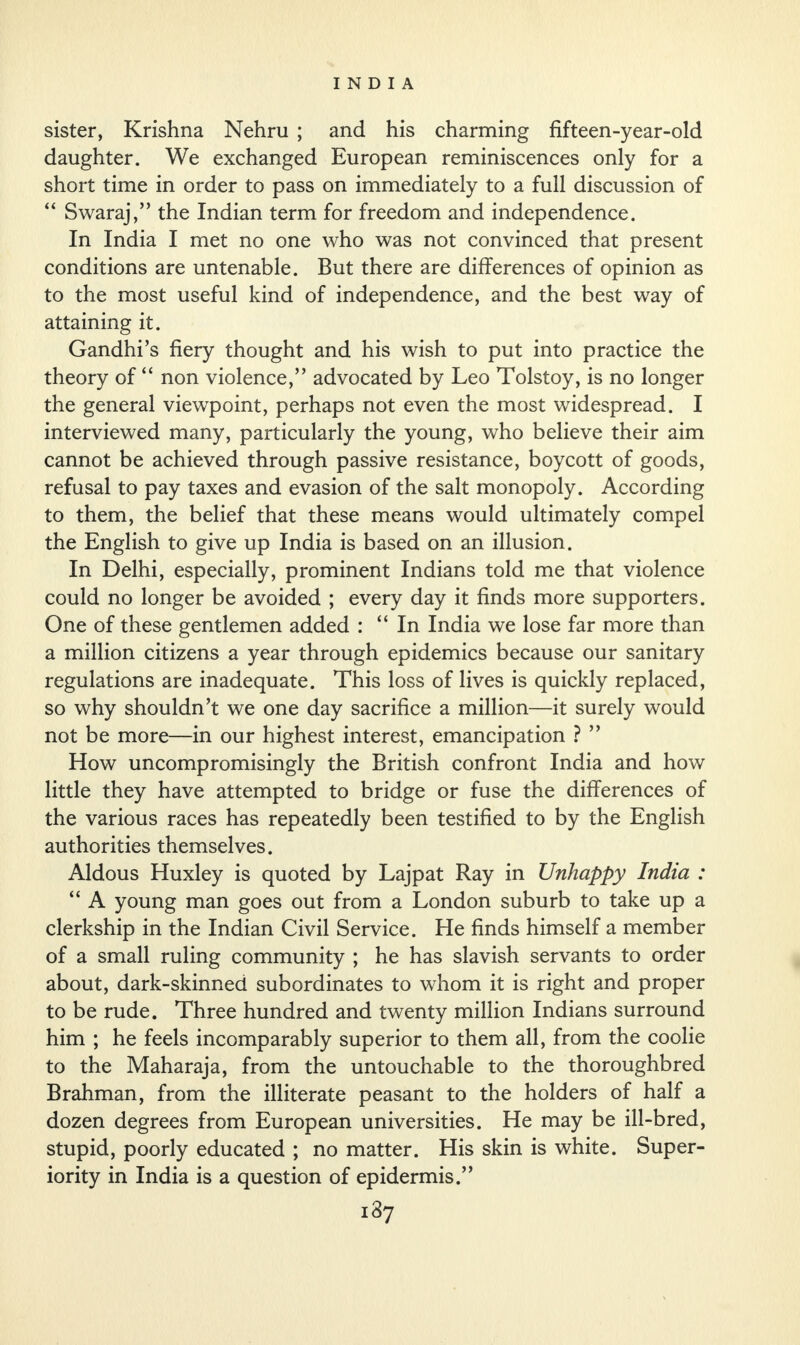 sister, Krishna Nehru ; and his charming fifteen-year-old daughter. We exchanged European reminiscences only for a short time in order to pass on immediately to a full discussion of “ Swaraj,” the Indian term for freedom and independence. In India I met no one who was not convinced that present conditions are untenable. But there are differences of opinion as to the most useful kind of independence, and the best way of attaining it. Gandhi’s fiery thought and his wish to put into practice the theory of “ non violence,” advocated by Leo Tolstoy, is no longer the general viewpoint, perhaps not even the most widespread. I interviewed many, particularly the young, who believe their aim cannot be achieved through passive resistance, boycott of goods, refusal to pay taxes and evasion of the salt monopoly. According to them, the belief that these means would ultimately compel the English to give up India is based on an illusion. In Delhi, especially, prominent Indians told me that violence could no longer be avoided ; every day it finds more supporters. One of these gentlemen added : “In India we lose far more than a million citizens a year through epidemics because our sanitary regulations are inadequate. This loss of lives is quickly replaced, so why shouldn’t we one day sacrifice a million—it surely would not be more—in our highest interest, emancipation ? ” How uncompromisingly the British confront India and how little they have attempted to bridge or fuse the differences of the various races has repeatedly been testified to by the English authorities themselves. Aldous Huxley is quoted by Lajpat Ray in Unhappy India : “ A young man goes out from a London suburb to take up a clerkship in the Indian Civil Service. He finds himself a member of a small ruling community ; he has slavish servants to order about, dark-skinned subordinates to whom it is right and proper to be rude. Three hundred and twenty million Indians surround him ; he feels incomparably superior to them all, from the coolie to the Maharaja, from the untouchable to the thoroughbred Brahman, from the illiterate peasant to the holders of half a dozen degrees from European universities. He may be ill-bred, stupid, poorly educated ; no matter. His skin is white. Super¬ iority in India is a question of epidermis.”