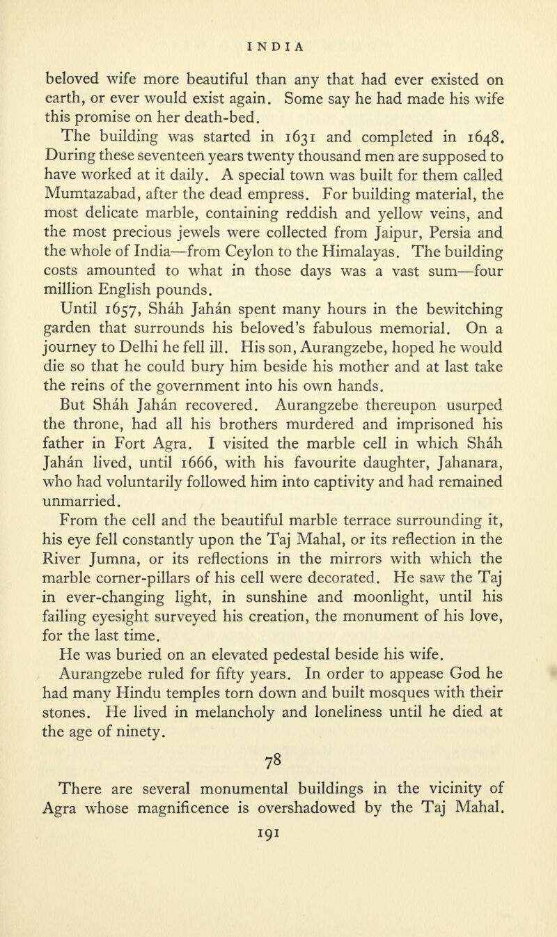 beloved wife more beautiful than any that had ever existed on earth, or ever would exist again. Some say he had made his wife this promise on her death-bed. The building was started in 1631 and completed in 1648. During these seventeen years twenty thousand men are supposed to have worked at it daily. A special town was built for them called Mumtazabad, after the dead empress. For building material, the most delicate marble, containing reddish and yellow veins, and the most precious jewels were collected from Jaipur, Persia and the whole of India—from Ceylon to the Himalayas. The building costs amounted to what in those days was a vast sum—four million English pounds. Until 1657, Shah Jahan spent many hours in the bewitching garden that surrounds his beloved’s fabulous memorial. On a journey to Delhi he fell ill. His son, Aurangzebe, hoped he would die so that he could bury him beside his mother and at last take the reins of the government into his own hands. But Shah Jahan recovered. Aurangzebe thereupon usurped the throne, had all his brothers murdered and imprisoned his father in Fort Agra. I visited the marble cell in which Shah Jahan lived, until 1666, with his favourite daughter, Jahanara, who had voluntarily followed him into captivity and had remained unmarried. From the cell and the beautiful marble terrace surrounding it, his eye fell constantly upon the Taj Mahal, or its reflection in the River Jumna, or its reflections in the mirrors with which the marble corner-pillars of his cell were decorated. He saw the Taj in ever-changing light, in sunshine and moonlight, until his failing eyesight surveyed his creation, the monument of his love, for the last time. He was buried on an elevated pedestal beside his wife. Aurangzebe ruled for fifty years. In order to appease God he had many Hindu temples torn down and built mosques with their stones. He lived in melancholy and loneliness until he died at the age of ninety. 78 There are several monumental buildings in the vicinity of Agra whose magnificence is overshadowed by the Taj Mahal.