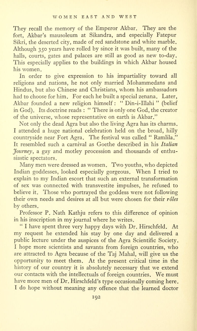 They recall the memory of the Emperor Akbar. They are the fort, Akbar’s mausoleum at Sikandra, and especially Fatepur Sikri, the deserted city, made of red sandstone and white marble. Although 350 years have rolled by since it was built, many of the halls, courts, gates and palaces are still as good as new to-day. This especially applies to the buildings in which Akbar housed his women. In order to give expression to his impartiality toward all religions and nations, he not only married Mohammedans and Hindus, but also Chinese and Christians, whom his ambassadors had to choose for him. For each he built a special zenana. Later, Akbar founded a new religion himself: “ Din-i-Illahi ” (belief in God). Its doctrine reads : “ There is only one God, the creator of the universe, whose representative on earth is Akbar.” Not only the dead Agra but also the living Agra has its charms. I attended a huge national celebration held on the broad, hilly countryside near Fort Agra. The festival was called “ Ramlila.” It resembled such a carnival as Goethe described in his Italian Journey, a gay and motley procession and thousands of enthu¬ siastic spectators. Many men were dressed as women. Two youths, who depicted Indian goddesses, looked especially gorgeous. When I tried to explain to my Indian escort that such an external transformation of sex was connected with transvestite impulses, he refused to believe it. Those who portrayed the goddess were not following their own needs and desires at all but were chosen for their roles by others. Professor P. Nath Kathju refers to this difference of opinion in his inscription in my journal where he writes. “ I have spent three very happy days with Dr. Hirschfeld. At my request he extended his stay by one day and delivered a public lecture under the auspices of the Agra Scientific Society. I hope more scientists and savants from foreign countries, who are attracted to Agra because of the Taj Mahal, will give us the opportunity to meet them. At the present critical time in the history of our country it is absolutely necessary that we extend our contacts with the intellectuals of foreign countries. We must have more men of Dr. Hirschfeld’s type occasionally coming here. I do hope without meaning any offence that the learned doctor