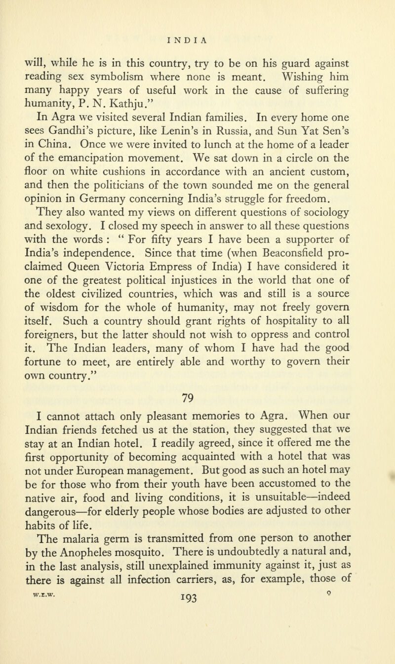will, while he is in this country, try to be on his guard against reading sex symbolism where none is meant. Wishing him many happy years of useful work in the cause of suffering humanity, P. N. Kathju.” In Agra we visited several Indian families. In every home one sees Gandhi’s picture, like Lenin’s in Russia, and Sun Yat Sen’s in China. Once we were invited to lunch at the home of a leader of the emancipation movement. We sat down in a circle on the floor on white cushions in accordance with an ancient custom, and then the politicians of the town sounded me on the general opinion in Germany concerning India’s struggle for freedom. They also wanted my views on different questions of sociology and sexology. I closed my speech in answer to all these questions with the words : “ For fifty years I have been a supporter of India’s independence. Since that time (when Beaconsfield pro¬ claimed Queen Victoria Empress of India) I have considered it one of the greatest political injustices in the world that one of the oldest civilized countries, which was and still is a source of wisdom for the whole of humanity, may not freely govern itself. Such a country should grant rights of hospitality to all foreigners, but the latter should not wish to oppress and control it. The Indian leaders, many of whom I have had the good fortune to meet, are entirely able and worthy to govern their own country.” 79 I cannot attach only pleasant memories to Agra. When our Indian friends fetched us at the station, they suggested that we stay at an Indian hotel. I readily agreed, since it offered me the first opportunity of becoming acquainted with a hotel that was not under European management. But good as such an hotel may be for those who from their youth have been accustomed to the native air, food and living conditions, it is unsuitable—indeed dangerous—for elderly people whose bodies are adjusted to other habits of life. The malaria germ is transmitted from one person to another by the Anopheles mosquito. There is undoubtedly a natural and, in the last analysis, still unexplained immunity against it, just as there is against all infection carriers, as, for example, those of W.E.W.