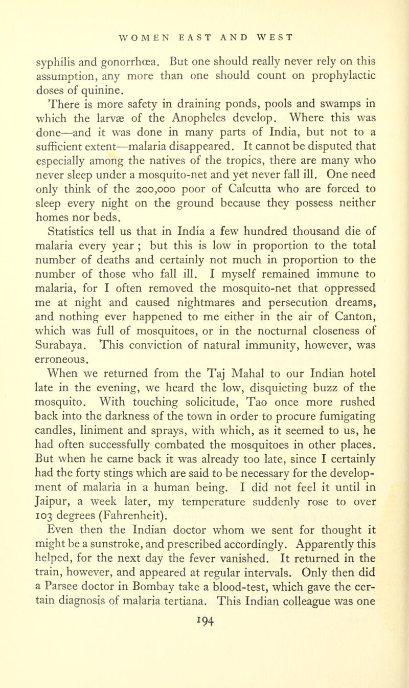 syphilis and gonorrhoea. But one should really never rely on this assumption, any more than one should count on prophylactic doses of quinine. There is more safety in draining ponds, pools and swamps in which the larvae of the Anopheles develop. Where this was done—and it was done in many parts of India, but not to a sufficient extent—malaria disappeared. It cannot be disputed that especially among the natives of the tropics, there are many who never sleep under a mosquito-net and yet never fall ill. One need only think of the 200,000 poor of Calcutta who are forced to sleep every night on the ground because they possess neither homes nor beds. Statistics tell us that in India a few hundred thousand die of malaria every year ; but this is low in proportion to the total number of deaths and certainly not much in proportion to the number of those who fall ill. I myself remained immune to malaria, for I often removed the mosquito-net that oppressed me at night and caused nightmares and persecution dreams, and nothing ever happened to me either in the air of Canton, which was full of mosquitoes, or in the nocturnal closeness of Surabaya. This conviction of natural immunity, however, was erroneous. When we returned from the Taj Mahal to our Indian hotel late in the evening, we heard the low, disquieting buzz of the mosquito. With touching solicitude, Tao once more rushed back into the darkness of the town in order to procure fumigating candles, liniment and sprays, with which, as it seemed to us, he had often successfully combated the mosquitoes in other places. But when he came back it was already too late, since I certainly had the forty stings which are said to be necessary for the develop¬ ment of malaria in a human being. I did not feel it until in Jaipur, a week later, my temperature suddenly rose to over 103 degrees (Fahrenheit). Even then the Indian doctor whom we sent for thought it might be a sunstroke, and prescribed accordingly. Apparently this helped, for the next day the fever vanished. It returned in the train, however, and appeared at regular intervals. Only then did a Parsee doctor in Bombay take a blood-test, which gave the cer¬ tain diagnosis of malaria tertiana. This Indian colleague was one
