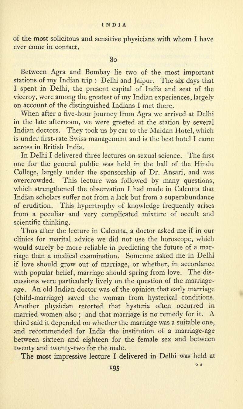 of the most solicitous and sensitive physicians with whom I have ever come in contact. 80 Between Agra and Bombay lie two of the most important stations of my Indian trip : Delhi and Jaipur. The six days that I spent in Delhi, the present capital of India and seat of the viceroy, were among the greatest of my Indian experiences, largely on account of the distinguished Indians I met there. When after a five-hour journey from Agra we arrived at Delhi in the late afternoon, we were greeted at the station by several Indian doctors. They took us by car to the Maidan Hotel, which is under first-rate Swiss management and is the best hotel I came across in British India. In Delhi I delivered three lectures on sexual science. The first one for the general public was held in the hall of the Hindu College, largely under the sponsorship of Dr. Ansari, and was overcrowded. This lecture was followed by many questions, which strengthened the observation I had made in Calcutta that Indian scholars suffer not from a lack but from a superabundance of erudition. This hypertrophy of knowledge frequently arises from a peculiar and very complicated mixture of occult and scientific thinking. Thus after the lecture in Calcutta, a doctor asked me if in our clinics for marital advice we did not use the horoscope, which would surely be more reliable in predicting the future of a mar¬ riage than a medical examination. Someone asked me in Delhi if love should grow out of marriage, or whether, in accordance with popular belief, marriage should spring from love. The dis¬ cussions were particularly lively on the question of the marriage- age. An old Indian doctor was of the opinion that early marriage (child-marriage) saved the woman from hysterical conditions. Another physician retorted that hysteria often occurred in married women also ; and that marriage is no remedy for it. A third said it depended on whether the marriage was a suitable one, and recommended for India the institution of a marriage-age between sixteen and eighteen for the female sex and between twenty and twenty-two for the male. The most impressive lecture I delivered in Delhi was held at O 2