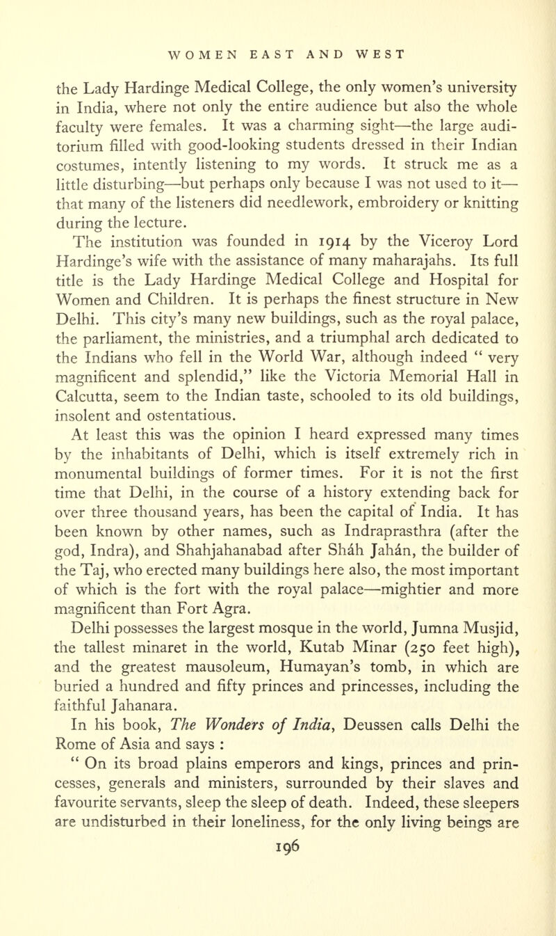 the Lady Hardinge Medical College, the only women’s university in India, where not only the entire audience but also the whole faculty were females. It was a charming sight—the large audi¬ torium filled with good-looking students dressed in their Indian costumes, intently listening to my words. It struck me as a little disturbing—but perhaps only because I was not used to it— that many of the listeners did needlework, embroidery or knitting during the lecture. The institution was founded in 1914 by the Viceroy Lord Hardinge’s wife with the assistance of many maharajahs. Its full title is the Lady Hardinge Medical College and Hospital for Women and Children. It is perhaps the finest structure in New Delhi. This city’s many new buildings, such as the royal palace, the parliament, the ministries, and a triumphal arch dedicated to the Indians who fell in the World War, although indeed “ very magnificent and splendid,” like the Victoria Memorial Hall in Calcutta, seem to the Indian taste, schooled to its old buildings, insolent and ostentatious. At least this was the opinion I heard expressed many times by the inhabitants of Delhi, which is itself extremely rich in monumental buildings of former times. For it is not the first time that Delhi, in the course of a history extending back for over three thousand years, has been the capital of India. It has been known by other names, such as Indraprasthra (after the god, Indra), and Shahjahanabad after Shah Jahan, the builder of the Taj, who erected many buildings here also, the most important of which is the fort with the royal palace—mightier and more magnificent than Fort Agra. Delhi possesses the largest mosque in the world, Jumna Musjid, the tallest minaret in the world, Kutab Minar (250 feet high), and the greatest mausoleum, Humayan’s tomb, in which are buried a hundred and fifty princes and princesses, including the faithful Jahanara. In his book, The Wonders of India, Deussen calls Delhi the Rome of Asia and says : “ On its broad plains emperors and kings, princes and prin¬ cesses, generals and ministers, surrounded by their slaves and favourite servants, sleep the sleep of death. Indeed, these sleepers are undisturbed in their loneliness, for the only living beings are