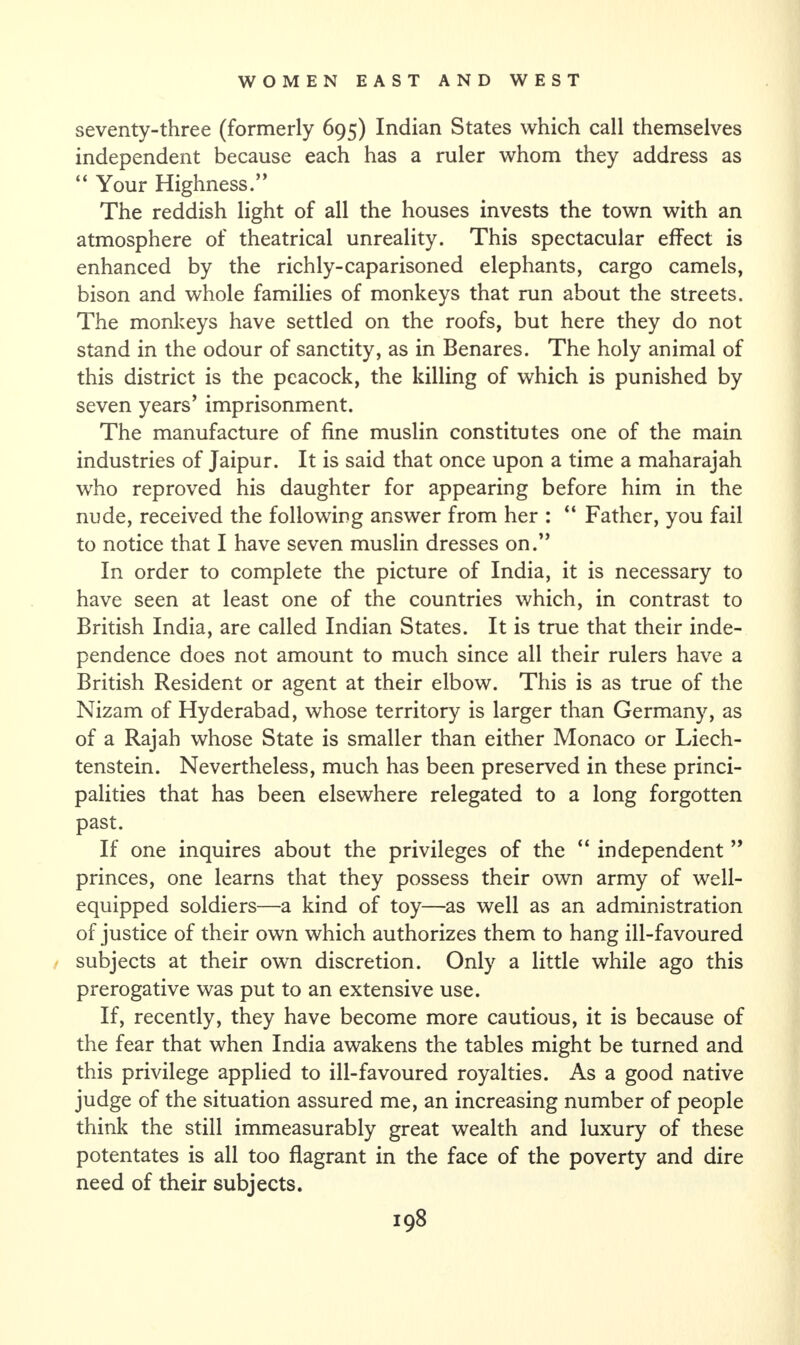 seventy-three (formerly 695) Indian States which call themselves independent because each has a ruler whom they address as “ Your Highness.” The reddish light of all the houses invests the town with an atmosphere of theatrical unreality. This spectacular effect is enhanced by the richly-caparisoned elephants, cargo camels, bison and whole families of monkeys that run about the streets. The monkeys have settled on the roofs, but here they do not stand in the odour of sanctity, as in Benares. The holy animal of this district is the peacock, the killing of which is punished by seven years’ imprisonment. The manufacture of fine muslin constitutes one of the main industries of Jaipur. It is said that once upon a time a maharajah who reproved his daughter for appearing before him in the nude, received the following answer from her : “ Father, you fail to notice that I have seven muslin dresses on.” In order to complete the picture of India, it is necessary to have seen at least one of the countries which, in contrast to British India, are called Indian States. It is true that their inde¬ pendence does not amount to much since all their rulers have a British Resident or agent at their elbow. This is as true of the Nizam of Hyderabad, whose territory is larger than Germany, as of a Rajah whose State is smaller than either Monaco or Liech¬ tenstein. Nevertheless, much has been preserved in these princi¬ palities that has been elsewhere relegated to a long forgotten past. If one inquires about the privileges of the “ independent ” princes, one learns that they possess their own army of well- equipped soldiers—a kind of toy—as well as an administration of justice of their own which authorizes them to hang ill-favoured subjects at their own discretion. Only a little while ago this prerogative was put to an extensive use. If, recently, they have become more cautious, it is because of the fear that when India awakens the tables might be turned and this privilege applied to ill-favoured royalties. As a good native judge of the situation assured me, an increasing number of people think the still immeasurably great wealth and luxury of these potentates is all too flagrant in the face of the poverty and dire need of their subjects.