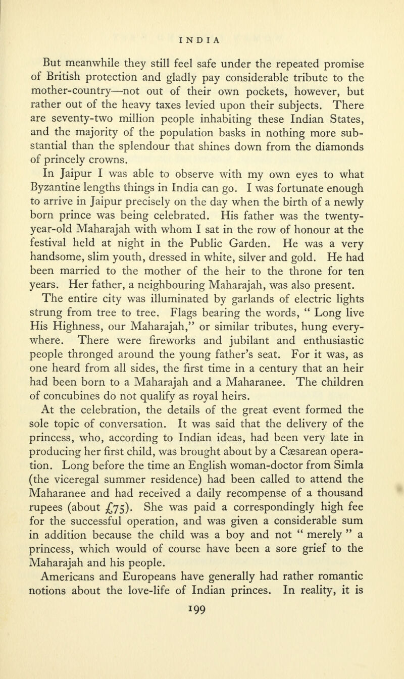 But meanwhile they still feel safe under the repeated promise of British protection and gladly pay considerable tribute to the mother-country—not out of their own pockets, however, but rather out of the heavy taxes levied upon their subjects. There are seventy-two million people inhabiting these Indian States, and the majority of the population basks in nothing more sub¬ stantial than the splendour that shines down from the diamonds of princely crowns. In Jaipur I was able to observe with my own eyes to what Byzantine lengths things in India can go. I was fortunate enough to arrive in Jaipur precisely on the day when the birth of a newly born prince was being celebrated. His father was the twenty- year-old Maharajah with whom I sat in the row of honour at the festival held at night in the Public Garden. He was a very handsome, slim youth, dressed in white, silver and gold. He had been married to the mother of the heir to the throne for ten years. Her father, a neighbouring Maharajah, was also present. The entire city was illuminated by garlands of electric lights strung from tree to tree. Flags bearing the words, “ Long live His Highness, our Maharajah,” or similar tributes, hung every¬ where. There were fireworks and jubilant and enthusiastic people thronged around the young father’s seat. For it was, as one heard from all sides, the first time in a century that an heir had been born to a Maharajah and a Maharanee. The children of concubines do not qualify as royal heirs. At the celebration, the details of the great event formed the sole topic of conversation. It was said that the delivery of the princess, who, according to Indian ideas, had been very late in producing her first child, was brought about by a Caesarean opera¬ tion. Long before the time an English woman-doctor from Simla (the viceregal summer residence) had been called to attend the Maharanee and had received a daily recompense of a thousand rupees (about 5). She was paid a correspondingly high fee for the successful operation, and was given a considerable sum in addition because the child was a boy and not “ merely ” a princess, which would of course have been a sore grief to the Maharajah and his people. Americans and Europeans have generally had rather romantic notions about the love-life of Indian princes. In reality, it is