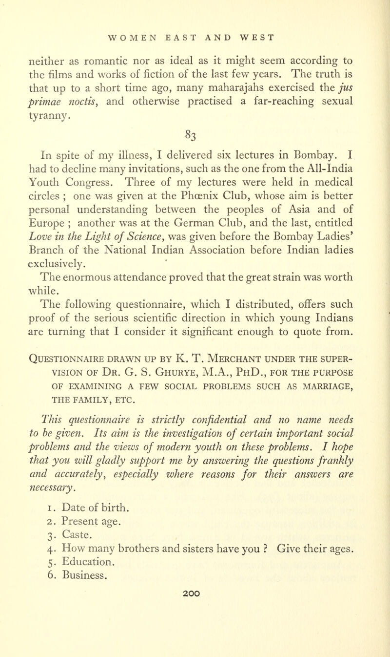 neither as romantic nor as ideal as it might seem according to the films and works of fiction of the last few years. The truth is that up to a short time ago, many maharajahs exercised the jus primae noctis, and otherwise practised a far-reaching sexual tyranny. 83 In spite of my illness, I delivered six lectures in Bombay. I had to decline many invitations, such as the one from the All-India Youth Congress. Three of my lectures were held in medical circles ; one was given at the Phoenix Club, whose aim is better personal understanding between the peoples of Asia and of Europe ; another was at the German Club, and the last, entitled Love in the Light of Science, was given before the Bombay Ladies’ Branch of the National Indian Association before Indian ladies exclusively. The enormous attendance proved that the great strain was worth while. The following questionnaire, which I distributed, offers such proof of the serious scientific direction in which young Indians are turning that I consider it significant enough to quote from. Questionnaire drawn up by K. T. Merchant under the super¬ vision of Dr. G. S. Ghurye, M.A., PhD., for the purpose OF EXAMINING a few social problems such as marriage, THE FAMILY, ETC. This questionnaire is strictly confidential and no name needs to he given. Its aim is the investigation of certain important social problems and the views of modern youth on these problems. I hope that you will gladly support me by answer big the questions frankly and accurately, especially where reasons for their answers are necessary. 1. Date of birth. 2. Present age. 3. Caste. 4. How many brothers and sisters have you ? Give their ages. 5. Education. 6. Business.
