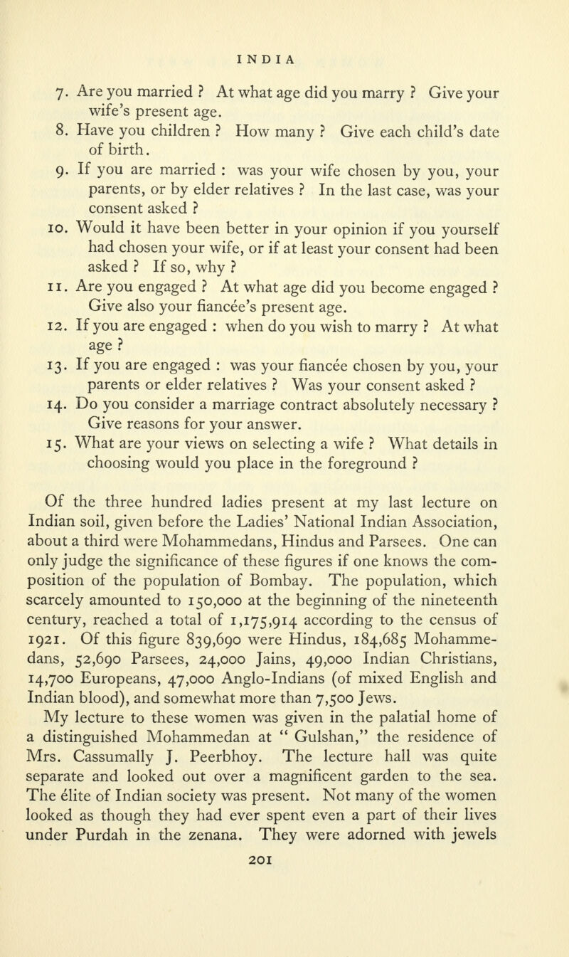 7. Are you married ? At what age did you marry ? Give your wife’s present age. 8. Have you children ? How many ? Give each child’s date of birth. 9. If you are married : was your wife chosen by you, your parents, or by elder relatives ? In the last case, was your consent asked ? 10. Would it have been better in your opinion if you yourself had chosen your wife, or if at least your consent had been asked ? If so, why ? 11. Are you engaged ? At what age did you become engaged ? Give also your fiancee’s present age. 12. If you are engaged : when do you wish to marry ? At what age ? 13. If you are engaged : was your fiancee chosen by you, your parents or elder relatives ? Was your consent asked ? 14. Do you consider a marriage contract absolutely necessary ? Give reasons for your answer. 15. What are your views on selecting a wife ? What details in choosing would you place in the foreground ? Of the three hundred ladies present at my last lecture on Indian soil, given before the Ladies’ National Indian Association, about a third were Mohammedans, Hindus and Parsees. One can only judge the significance of these figures if one knows the com¬ position of the population of Bombay. The population, which scarcely amounted to 150,000 at the beginning of the nineteenth century, reached a total of 1,175,914 according to the census of 1921. Of this figure 839,690 were Hindus, 184,685 Mohamme¬ dans, 52,690 Parsees, 24,000 Jains, 49,000 Indian Christians, 14,700 Europeans, 47,000 Anglo-Indians (of mixed English and Indian blood), and somewhat more than 7,500 Jews. My lecture to these women was given in the palatial home of a distinguished Mohammedan at “ Gulshan,” the residence of Mrs. Cassumally J. Peerbhoy. The lecture hall was quite separate and looked out over a magnificent garden to the sea. The elite of Indian society was present. Not many of the women looked as though they had ever spent even a part of their lives under Purdah in the zenana. They were adorned with jewels