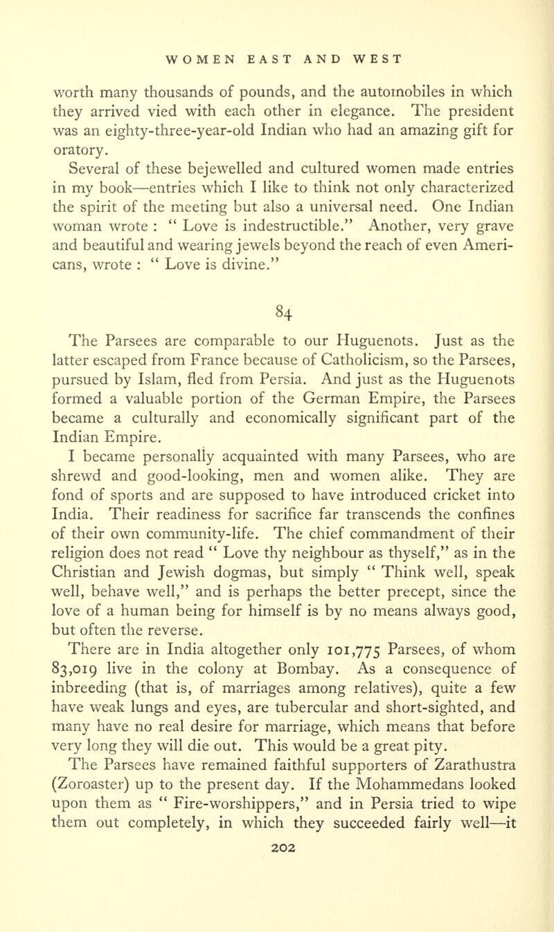 worth many thousands of pounds, and the automobiles in which they arrived vied with each other in elegance. The president was an eighty-three-year-old Indian who had an amazing gift for oratory. Several of these bejewelled and cultured women made entries in my book—entries which I like to think not only characterized the spirit of the meeting but also a universal need. One Indian woman wrote : “ Love is indestructible.” Another, very grave and beautiful and wearing jewels beyond the reach of even Ameri¬ cans, wrote : “ Love is divine.” 84 The Parsees are comparable to our Huguenots. Just as the latter escaped from France because of Catholicism, so the Parsees, pursued by Islam, fled from Persia. And just as the Pluguenots formed a valuable portion of the German Empire, the Parsees became a culturally and economically significant part of the Indian Empire. I became personally acquainted with many Parsees, who are shrewd and good-looking, men and women alike. They are fond of sports and are supposed to have introduced cricket into India. Their readiness for sacrifice far transcends the confines of their own community-life. The chief commandment of their religion does not read “ Love thy neighbour as thyself,” as in the Christian and Jewish dogmas, but simply “ Think well, speak well, behave well,” and is perhaps the better precept, since the love of a human being for himself is by no means always good, but often the reverse. There are in India altogether only 101,775 Parsees, of whom 83,019 live in the colony at Bombay. As a consequence of inbreeding (that is, of marriages among relatives), quite a few have weak lungs and eyes, are tubercular and short-sighted, and many have no real desire for marriage, which means that before very long they will die out. This would be a great pity. The Parsees have remained faithful supporters of Zarathustra (Zoroaster) up to the present day. If the Mohammedans looked upon them as “ Fire-worshippers,” and in Persia tried to wipe them out completely, in which they succeeded fairly well—it