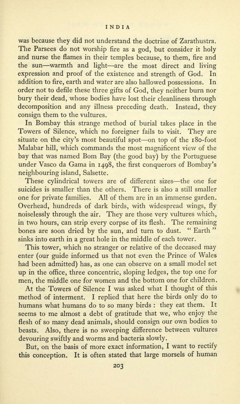 was because they did not understand the doctrine of Zarathustra. The Parsees do not worship fire as a god, but consider it holy and nurse the flames in their temples because, to them, fire and the sun—warmth and light—are the most direct and living expression and proof of the existence and strength of God. In addition to fire, earth and water are also hallowed possessions. In order not to defile these three gifts of God, they neither burn nor bury their dead, whose bodies have lost their cleanliness through decomposition and any illness preceding death. Instead, they consign them to the vultures. In Bombay this strange method of burial takes place in the Towers of Silence, which no foreigner fails to visit. They are situate on the city’s most beautiful spot—on top of the 180-foot Malabar hill, which commands the most magnificent view of the bay that was named Bom Bay (the good bay) by the Portuguese under Vasco da Gama in 1498, the first conquerors of Bombay’s neighbouring island, Salsette. These cylindrical towers are of different sizes—the one for suicides is smaller than the others. There is also a still smaller one for private families. All of them are in an immense garden. Overhead, hundreds of dark birds, with widespread wings, fly noiselessly through the air. They are those very vultures which, in two hours, can strip every corpse of its flesh. The remaining bones are soon dried by the sun, and turn to dust. “ Earth ” sinks into earth in a great hole in the middle of each tower. This tower, which no stranger or relative of the deceased may enter (our guide informed us that not even the Prince of Wales had been admitted) has, as one can observe on a small model set up in the office, three concentric, sloping ledges, the top one for men, the middle one for women and the bottom one for children. At the Towers of Silence I was asked what I thought of this method of interment. I replied that here the birds only do to humans what humans do to so many birds : they eat them. It seems to me almost a debt of gratitude that we, who enjoy the flesh of so many dead animals, should consign our own bodies to beasts. Also, there is no sweeping difference between vultures devouring swiftly and worms and bacteria slowly. But, on the basis of more exact information, I want to rectify this conception. It is often stated that large morsels of human